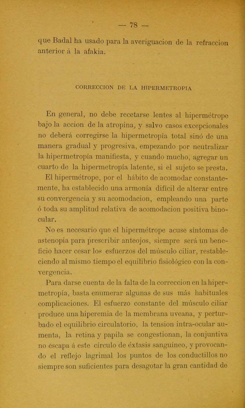que Badal ha usado para la averiguación de la refracción anterior á la afakia. CORRECCION DE LA HIPERMETROPIA En general, no debe recetarse lentes al liipermétrope bajo la acción de la atropina^ y salvo casos excepcionales no deberá corregirse la hipermetropía total sino de una manera gradual y progresiva, empezando por neutralizar la hipermetropía manifiesta, y cuando mucho, agregar un cuarto de la hipermetropía latente, si el sujeto se presta. El hipermótrope, por el hábito de acomodar constante- mente, ha establecido una armonía difícil de alterar entre su convergencia y su acomodación, empleando una parte ó toda su amplitud relativa de acomodación positiva bino- cular. No es necesario que el hipermétrope acuse síntomas de astenopia para prescribir anteojos, siempre será un bene- ficio hacer cesar los esfuerzos del músculo ciliar, restable- ciendo al mismo tiempo el equilibrio fisiológico con la con- vergencia. Para darse cuenta de la falta de la corrección en lahiper- metropia, basta enumerar algunas de sus más habituales complicaciones. El esfuerzo constante del músculo ciliar produce una hiperemia de la membrana uveana, y pertur- bado el equilibrio circulatorio, la tensión intra-ocular au- menta, la retina y papila se congestionan, la conjuntiva no escapa á este circulo de éxtasis sanguíneo, y provocan- do el reflejo lagrimal los puntos de los conductillos no siempre son suficientes para desagotar la gran cantidad de