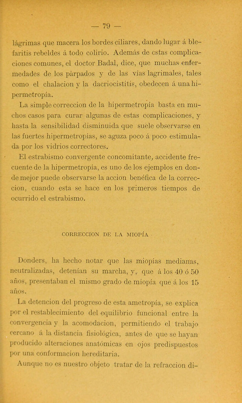r — 79 — lágrimas que macera los bordes ciliares, dando lugar á ble- faritis rebeldes á todo colirio. Además de estas complica- ciones comunes, el doctor Badal, dice, que muchas enfer- medades de los párpados y de las vías lagrimales, tales como el chalacion y la dacriocistitis, obedecen á una hi- permetropia. La simple corrección de la hipermetropia basta en mu- chos casos para curar algunas de estas complicaciones, y hasta la sensibilidad disminuida que suele observarse en las fuertes hipermetropias, se aguza poco á poco estimula- da por los vidrios correctores. El estrabismo convergente concomitantej accidente fre- cuente de la hipermetropia, es uno de los ejemplos en don- de mejor puede observarse la acción benéfica de la correc- ción, cuando esta se hace en los primeros tiempos de ocurrido el estrabismo. CORRECCION DE LA MIOPÍA Donders, ha hecho notar que las miopías medianas, neutralizadas, detenían su marcha, y,, que á los 40 ó 50 años, presentaban el mismo grado de miopía que á los 15 años. La detención del progreso de esta ametropía, se explica por el restablecimiento del equilibrio funcional entre la convergencia y la acomodación, permitiendo el trabajo cercano á la distancia fisiológica, antes de que se hayan producido alteraciones anatómicas en ojos predispuestos por una conformación hereditaria. Aunque no es nuestro objeto tratar de la refracción di-