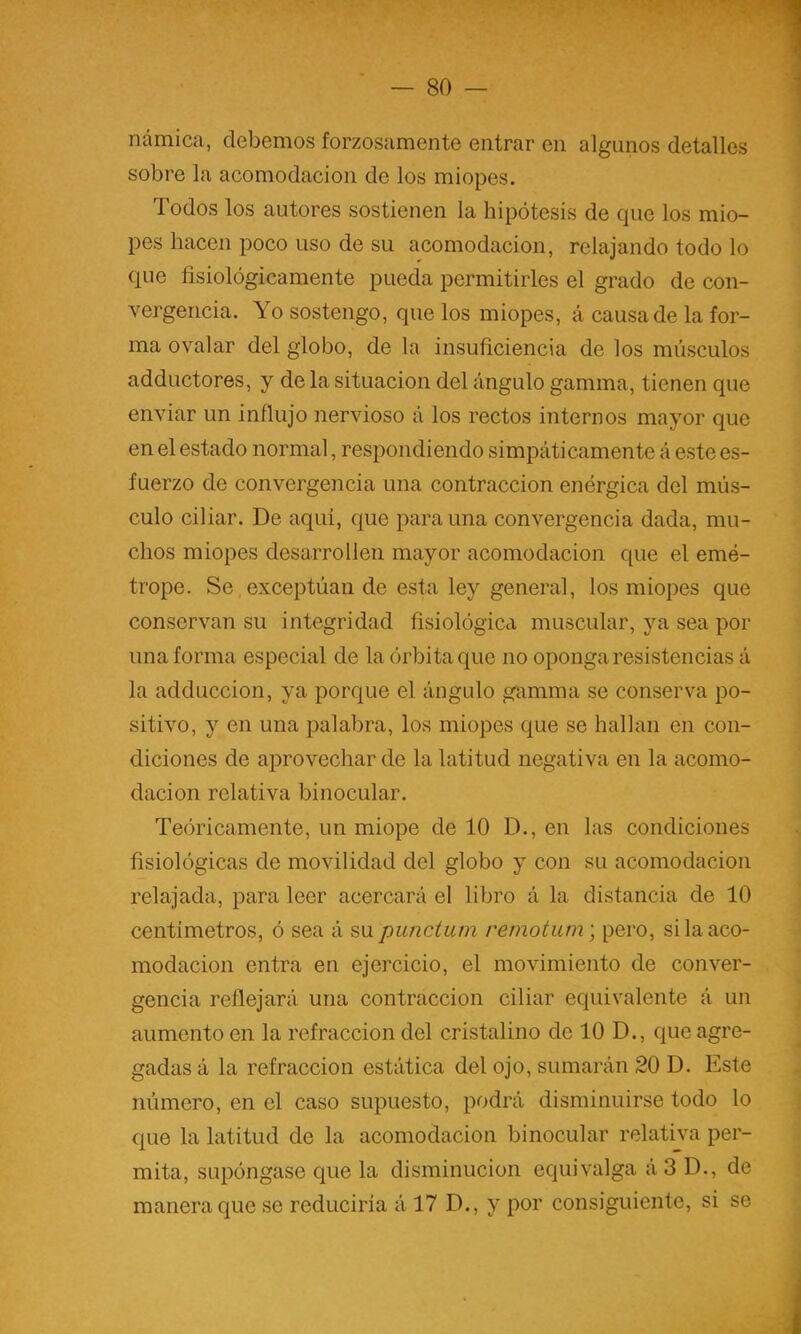 ncámica, debemos forzosamente entrar en algunos detalles sobre la acomodación de los miopes. Todos los autores sostienen la hipótesis de que los mio- pes hacen poco uso de su acomodación, relajando todo lo que fisiológicamente pueda permitirles el grado de con- vergencia. Yo sostengo, que los miopes, á causa de la for- ma ovalar del globo, de la insuficiencia de los músculos adductores, y de la situación del ángulo gamma, tienen que enviar un influjo nervioso á los rectos internos mayor que en el estado normal, respondiendo simpáticamente á este es- fuerzo de convergencia una contracción enérgica del mús- culo ciliar. De aqui, que para una convergencia dada, mu- chos miopes desarrollen mayor acomodación que el emé- trope. Se exceptúan de esta ley general, los miopes que conservan su integridad fisiológica muscular, ya sea por una forma especial de la órbita que no oponga resistencias á la adduccion, ya porque el ángulo gamma se conserva po- sitivo, y en una palabra, los miopes que se hallan en con- diciones de aprovechar de la latitud negativa en la acomo- dación relativa binocular. Teóricamente, un miope de 10 D., en las condiciones fisiológicas de movilidad del globo y con su acomodación relajada, para leer acercará el libro á la distancia de 10 centímetros, ó sea á su piuictum remotum) pero, si la aco- modación entra en ejercicio, el movimiento de conver- gencia reflejará una contracción ciliar equivalente á un aumento en la refracción del cristalino de 10 D., que agre- gadas á la refracción estática del ojo, sumarán 20 D. Este número, en el caso supuesto, podrá disminuirse todo lo que la latitud de la acomodación binocular relativa per- mita, supóngase que la disminución equivalga á 3 D., de manera que se reduciría á 17 D., y por consiguiente, si se