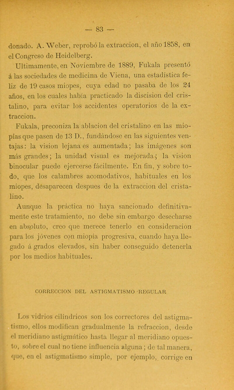 donado. A. Weber, reprobóla extracción, el año 1858, en el Congreso de Heidelberg. Ultimamente, en Noviembre de 1889, Fnkala presentó á las sociedades de medicina de Viena, una estadística fe- liz de 19 casos miopes, cuya edad no pasaba de los 24 años, en los cuales había practicado la discision del cris- talino, para evitar los accidentes operatorios de la ex- tracción. Fukala, preconiza la ablación del cristalino en las mio- pías que pasen de 13 D., fundándose en las siguientes ven- tajas: la visión lejana es aumentada; las imágenes son más grandes; la unidad visual es mejorada; la visión binocular puede ejercerse fácilmente. En fin, y sobre to- do, que los calambres acomodativos, habituales en los miopes, desaparecen después de la extracción del crista- lino. Aunque la práctica no haya sancionado definitiva- mente este tratamiento, no debe sin embargo desecharse en abspluto, creo que merece tenerlo en consideración páralos jóvenes con miopía progresiva, cuando haya lle- gado á grados elevados, sin haber conseguido detenerla por los medios habituales. CORRECCION DEL ASTIGMATISMO REGULAR Los vidrios cilindricos son los correctores del astigma- tismo, ellos modifican gradualmente la refracción, desde el meridiano astigmático hasta llegar al meridiano opues- to, sobre el cual no tiene iníluencia alguna; de tal manera, que, en el astigmatismo simple, por ejemplo, corrige en i