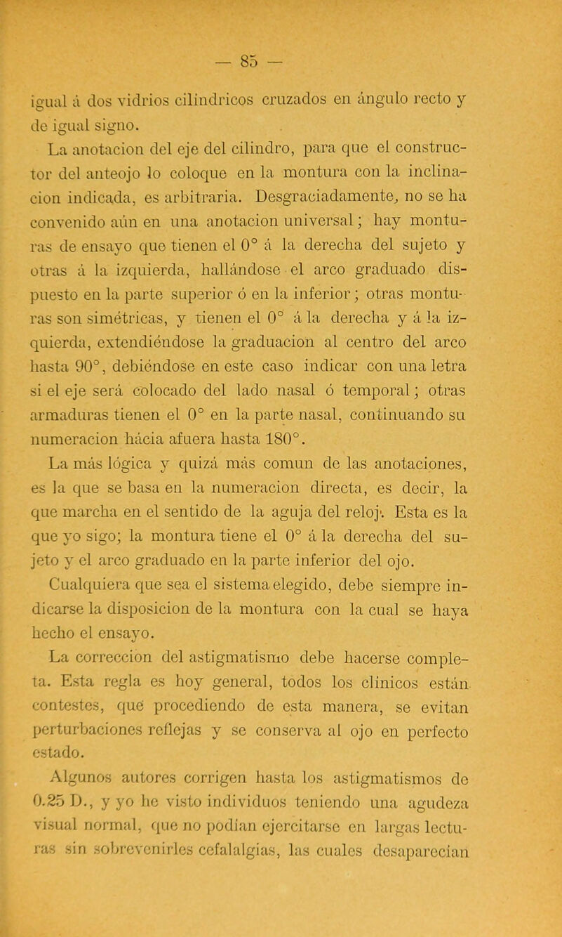 igual á dos vidrios cilindricos cruzados en ángulo recto y de igual signo. La anotación del eje del cilindro, para que el construc- tor del anteojo lo coloque en la montura con la inclina- ción indicada, es arbitraria. Desgraciadamente^ no se ha convenido aún en una anotación universal; hay montu- ras de ensayo que tienen el 0° á la derecha del sujeto y otras á la izquierda, hallándose el arco graduado dis- puesto en la parte superior ó en la inferior; otras montu- ras son simétricas, y tienen el 0° á la derecha y á la iz- quierda, extendiéndose la graduación al centro del arco hasta 90°, debiéndose en este caso indicar con una letra si el eje será colocado del lado nasal ó temporal; otras armaduras tienen el 0° en la parte nasal, continuando su numeración hácia afuera hasta 180°. La más lógica y quizá más común de las anotaciones, es la que se basa en la numeración directa, es decir, la que marcha en el sentido de la aguja del reloj'. Esta es la que yo sigo; la montura tiene el 0° á la derecha del su- jeto y el arco graduado en la parte inferior del ojo. Cualquiera que sea el sistema elegido, debe siempre in- dicarse la disposición de la montura con la cual se haya hecho el ensayo. La corrección del astigmatismo debe hacerse comple- ta. Esta regla es hoy general, todos los clínicos están, contestes, que procediendo de esta manera, se evitan perturbaciones reflejas y se conserva al ojo en perfecto estado. Algunos autores corrigen hasta los astigmatismos de 0.25 D., y yo he visto individuos teniendo una agudeza visual normal, que no podían ejercitarse en largas lectu- ras sin sobrevenirles cefalalgias, las cuales desaparecían
