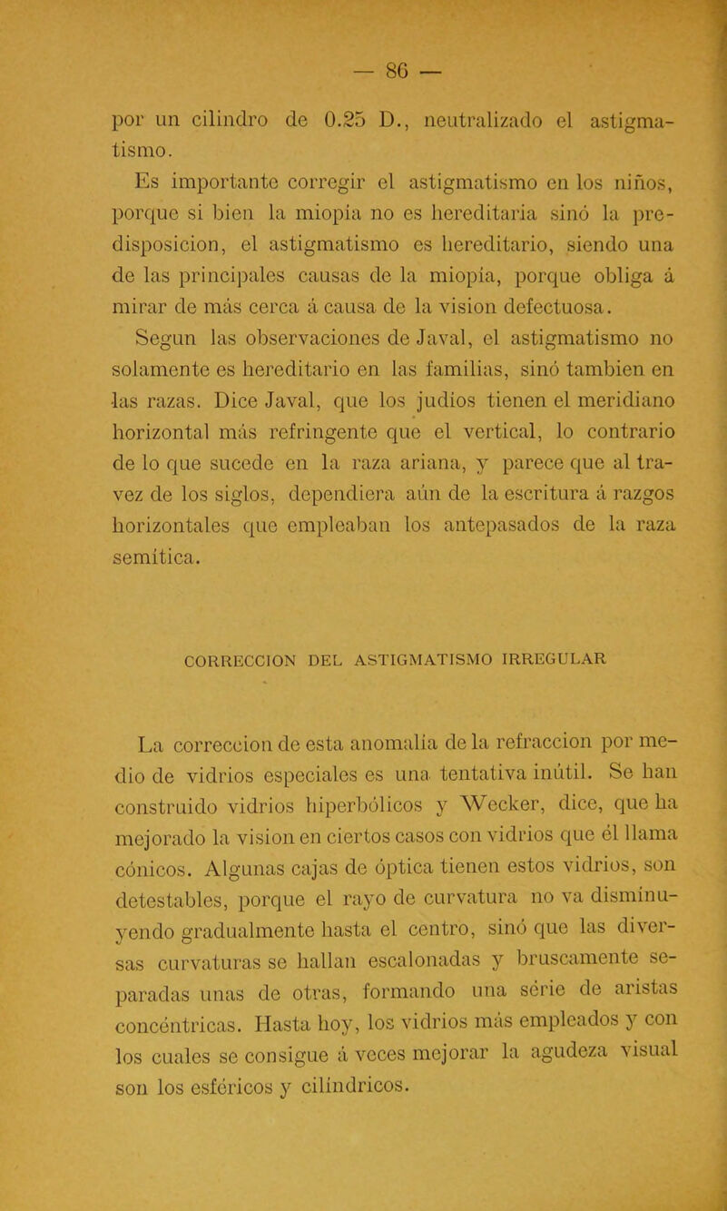 — so- por un cilindro de 0.25 D., neutralizado el astigma- tismo. Es importante corregir el astigmatismo en los niños, porque si bien la miopía no es hereditaria sino la pre- disposición, el astigmatismo es hereditario, siendo una de las principales causas de la miopía, porque obliga á mirar de más cerca á causa de la visión defectuosa. Según las observaciones de Javal, el astigmatismo no solamente es hereditario en las familias, sino también en las razas. Dice Javal, que los judíos tienen el meridiano horizontal más refringente que el vertical, lo contrario de lo que sucede en la raza ariana, y parece que al tra- vez de los siglos, dependiera aún de la escritura á razgos horizontales que empleaban los antepasados de la raza semítica. CORRECCION DEL ASTIGMATISMO IRREGULAR La corrección de esta anomalía de la refracción por me- dio de vidrios especiales es una. tentativa inútil. Se han construido vidrios hiperbólicos y Wecker, dice, que ha mejorado la visión en ciertos casos con vidrios que él llama cónicos. Algunas cajas de óptica tienen estos vidrios, son detestables, porque el rayo de curvatura no va disminu- jmndo gradualmente hasta el centro, sinó que las diver- sas curvaturas se hallan escalonadas y bruscamente se- paradas unas de otras, formando una série de aristas concéntricas. Hasta hoy, los vidrios mas empleados y con los cuales se consigue á veces mejorar la agudeza visual son los esféricos y cilindricos.