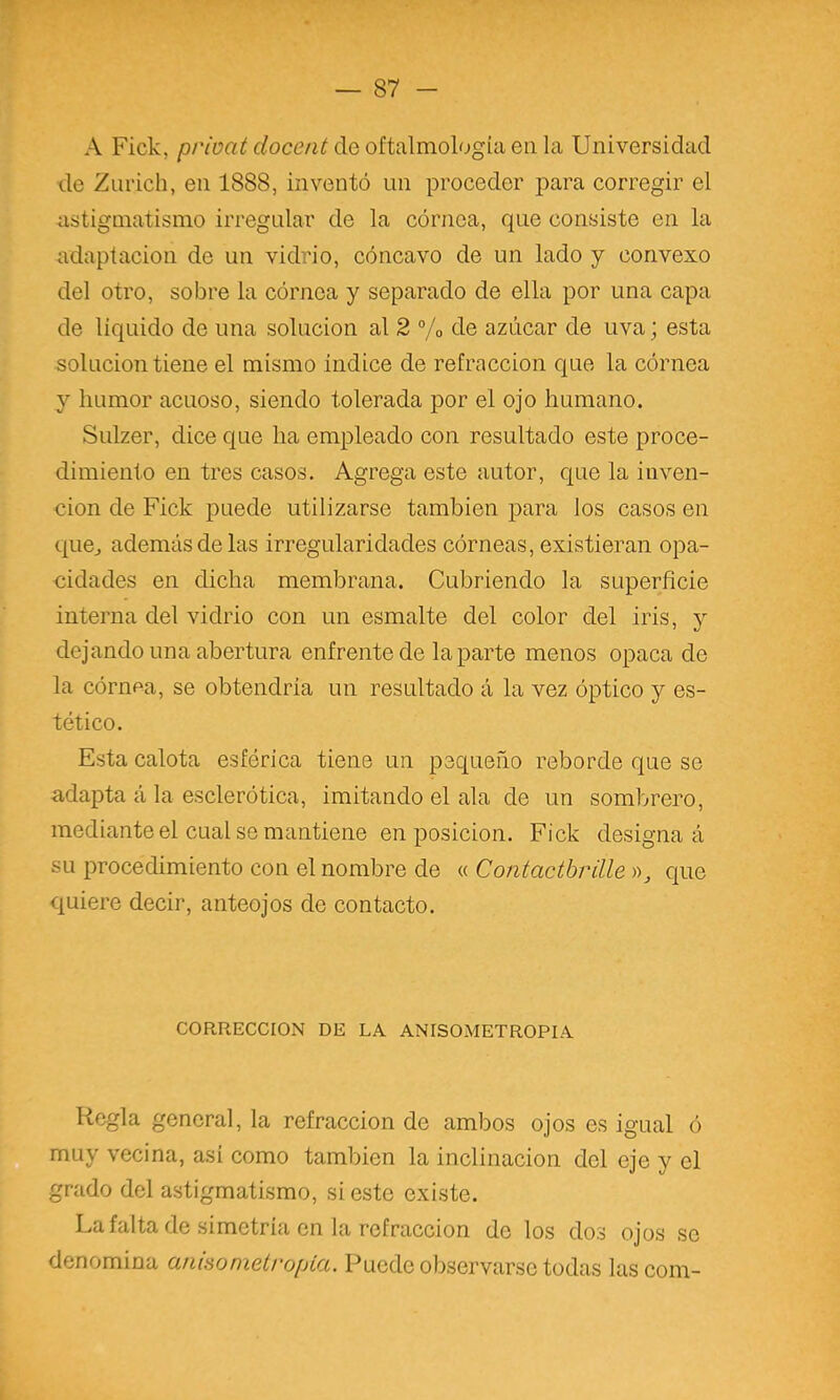 A Fick, privat doceat de oftalmología en la Universidad de Znrich, en 1888, inventó un proceder j>ara corregir el astigmatismo irregular de la córnea, que consiste en la adaptación de un vidrio, cóncavo de un lado y convexo del otro, sobre la córnea y separado de ella por una capa de liquido de una solución al 2 % de azúcar de uva; esta solución tiene el mismo indice de refracción que la córnea y humor acuoso, siendo tolerada por el ojo humano. Sulzer, dice que ha empleado con resultado este proce- dimiento en tres casos. Agrega este autor, que la inven- ción de Fick puede utilizarse también para los casos en quCj además de las irregularidades córneas, existieran opa- cidades en dicha membrana. Cubriendo la superficie interna del vidrio con un esmalte del color del iris, y dejando una abertura enfrente de la parte menos opaca de la córnea, se obtendría un resultado á la vez óptico y es- tético. Esta calota esférica tiene un pequeño reborde que se adapta á la esclerótica, imitando el ala de un sombrero, mediante el cual se mantiene en posición. Fick designad su procechmiento con el nombre de « Contactbrille que quiere decir, anteojos de contacto. CORRECCION DE LA ANISOMETROPIA Regla general, la refracción de ambos ojos es igual ó muy vecina, asi como también la inclinación del eje y el grado del astigmatismo, si este existe. La falta de simetría en la refracción de los dos ojos so denomina anisomelropia. Puede observarse todas las com-