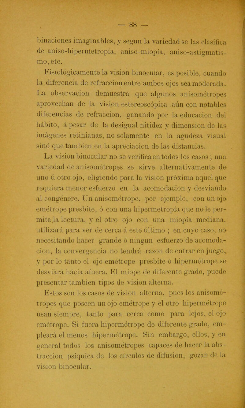 binaciones imaginables, y según la variedad se las clasifica de aniso-hipermetropia, aniso-miopía, aniso-astigmatis- mo, etc. Fisiológicamente la visión binocular, es posible, cuando la diferencia de refracción entre ambos ojos sea moderada. La observación demuestra c[ue algunos anisométropes aprovechan de la visión estereoscópica aún con notables diferencias de refracción, ganando por la educación del hábito, á pesar de la desigual nitidez y dimensión de las imágenes retinianas, no solamente en la agudeza visual sinó que también en la apreciación de las distancias. La visión binocular no se verifica en todos los casos; una variedad de anisométropes se sirve alternativamente de uno ú otro ojo, eligiendo para la visión próxima aquel que requiera menor esfuerzo en la acomodación y desviando al congénere. Un anisométrope, por ejemplo, con un ojo emétrope présbite, ó con una hipermetropia que no le per- mita ,1a lectura, y el otro ojo con una miopía mediana, utilizará para ver de cerca á este último ; en cuyo caso, no necesitando hacer grande ó ningún esfuerzo de acomoda- ción, la convergencia no tendrá razón de entrar en juego, y por lo tanto el ojo emétiope présbite ó hipermétrope se desviará hácia afuera. El miope de diferente grado, puede presentar también tipos de visión alterna. Estos son los casos de visión alterna, pues los anisomé- tropes que poseen un ojo emétrope y el otro hipermétrope usan siempre, tanto para cerca como para lejos, el ojo emétrope. Si fuera hipermétrope de diferente grado, em- pleará el menos hipermétrope. Sin embargo, ellos, y en general todos los anisométropes capaces de hacer la abs - tracción psíquica de los circuios de difusión, gozan de la visión binocular.