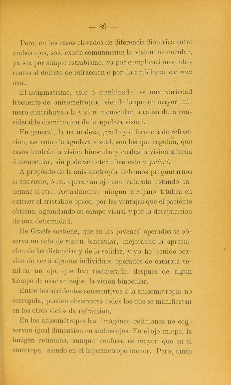 — 80 Pero, en los casos elevados de diferencia dióptrica entre ambos ojos, solo existe comunmente la visión monocular, ya sea por simple estrabismo, ya por complicaciones inhe- rentes al defecto de refracción ó por la ambliopia ex non iisu. El astigmatismo, solo ó combinado, es una variedad frecuente de anisometropia, siendo la que en mayor nú- mero contribuye á la visión monocular, á causa de la con- siderable disminución de la agudeza visual. En general, la naturaleza, grado y diferencia de refrac- ción, asi como la agudeza visual, son los que regulan, qué casos tendrán la visión binocular y cuáles la visión alterna ó monocular, sin poderse determinar esto a priori. A propósito de la anisometropia debemos preguntarnos si conviene, ó no, operar un ojo con catarata estando in- demne el otro. Actualmente, ningún cirujano titubea en extraer el cristalino opaco, por las ventajas que el paciente obtiene, agrandando su campo visual y por la desaparición de una deformidad. De Graéfe sostiene, que en los jóvenes operados se ob- serva un acto de visión binocular, mejorando la aprecia- ción de las distancias y de la solidez, y yo he tenido oca- sión de ver á algunos individuos operados de catarata se- nil en un ojo, que han recuperado, después de algún tiempo de usar anteojos, la visión binocular. Entre los accidentes consecutivos á la anisometropia no corregida, jmeden observarse todos los que se manifiestan en los otros vicios de refracción. . En los anisométropes las imágenes rctinianas no con- servan igual dimensión en ambos ojos. En el ojo miope^ la imágen rctiniana, aunque confusa, es mayor que en el cmétrope, siendo en el hijiermótrope menor. Pero, tanto