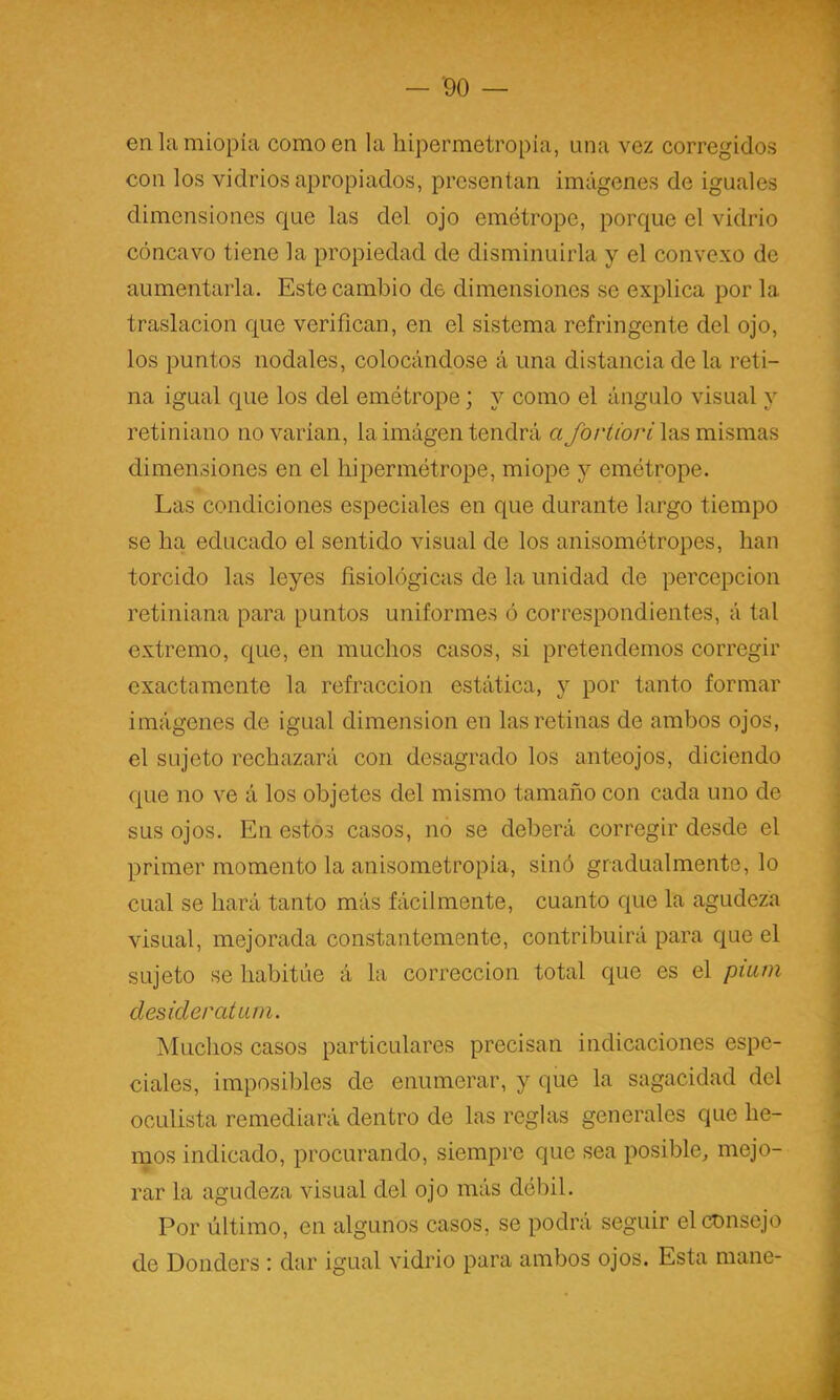en la miopía como en la hipermetropia, una vez corregidos con los vidrios apropiados, presentan imágenes de iguales dimensiones que las del ojo emótropc, porque el vidrio cóncavo tiene la propiedad de disminuirla y el convexo de aumentarla. Este cambio de dimensiones se explica por la traslación que verifican, en el sistema refringente del ojo, los puntos nodales, colocándose á una distancia de la reti- na igual que los del emótrope; y como el ángulo visual y retiniano novarían, la imágen tendrá a yb/Ym/v las mismas dimensiones en el hipermótrope, miope y emótrope. Las condiciones especiales en que durante largo tiempo se ha educado el sentido visual de los anisomótropes, han torcido las leyes fisiológicas de la unidad de percepción retiniana para puntos uniformes ó correspondientes, á tal extremo, que, en muchos casos, si pretendemos corregir exactamente la refracción estática, y por tanto formar imágenes de igual dimensión en las retinas de ambos ojos, el sujeto rechazará con desagrado los anteojos, diciendo que no ve á los objetes del mismo tamaño con cada uno de sus ojos. En estos casos, no se deberá corregir desde el primer momento la anisometropia, sinó gradualmente, lo cual se hará tanto más fácilmente, cuanto que la agudeza visual, mejorada constantemente, contribuirá para que el sujeto se habitúe á la corrección total que es el püun desiderátum. Muchos casos particulares precisan indicaciones espe- ciales, imposibles de enumerar, y que la sagacidad dcl oculista remediará dentro de las reglas generales que he- mos indicado, procurando, siempre que sea posible^ mejo- rar la agudeza visual del ojo más débil. Por último, en algunos casos, se podrá seguir el consejo de Donders : dar igual vidrio para ambos ojos. Esta mane-