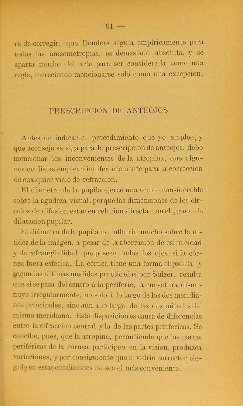 ra de corregir, que Donders seguía empíricamente para todas las anisometropias, es demasiado absoluta, y se aparta mucho del arte para ser considerada como una regla, mereciendo mencionarse solo como una excepción. PRESCRIPCION DE ANTEOJOS Antes de indicar el procedimiento que yo empleo, y que aconsejo se siga para la prescripción de anteojos, debo mencionar los inconvenientes de la atropina, C[ue algu- nos oculistas emplean indiferentemente para la corrección de cualquier vicio de refracción. El diámetro de la pupila ejerce una acción considerable sobre la agudeza visual, porque las dimensiones de los cír- culos de difusión están en relación directa con el grado de dilatación pupilar. El diámetro déla pupila no influiría mucho sobre la ni- tidez déla imagen, á pesar de la aberración de esfericidad y de refrangibilidad que poseen todos los ojos, si la cór- nea fuera esférica. La córnea tiene una forma elipsoidal y %egun las últimas medidas practicadas por Sulzer, resulta que si se pasa del centro á la periferie, la curvatura dismi- nuye irregularmente, no solo á lo largo de los dos meridia- nos principales, sinóaún á lo largo de las dos mitades del mismo meridiano. Esta disposición es causa de diferencias entre larefraccion central y la de las partes periféricas. Se concibe, pues, que la atropina, permitiendo que las partes periféricas de la córnea participen en la visión, produzca variaciones, y por consiguiente que el vidrio corrector ele- gido en estas condiciones no sea el más conveniente.