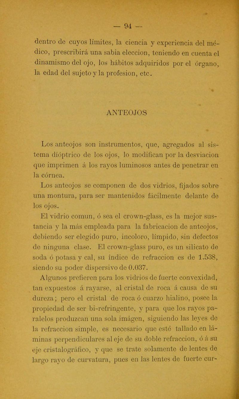 dentro de cuyos límites, la ciencia y experiencia del mé- dico, prescribirá una sabia elección, teniendo en cuenta el dinamismo del ojo, los hábitos adquiridos por el órgano,, la edad del sujetoy la profesión, etc. ANTEOJOS Los anteojos son instrumentos, que, agregados al sis- tema dióptrico de los ojos, lo modiñcan por la desviación que imprimen á los rayos luminosos antes de penetrar en la córnea. Los anteojos se componen de dos vidrios, fijados sobre una montura, para ser mantenidos fácilmente delante de los ojos. El vidrio común, ó sea el crown-glass, es la mejor sus- tancia y la más empleada para la fabricación de anteojos, del)iendo ser elegido puro, incoloro, límpido, sin defectos de ninguna clase. El crown-glass puro, es un silicato de soda ó potasa y cal, su indico de refracción es de 1.538, siendo su poder dispersivo de 0.037. Algunos prefieren para los vidrios de fuerte convexidad, tan expuestos á rayarse, al cristal de roca á causa de su dureza; pero el cristal de roca ó cuarzo hialino, poséela ])ropiedad de ser bi-refringente, y para que los rayos pa- ralelos produzcan una sola imágen, siguiendo las leyes de la refracción simple, es necesario que esté tallado en lá- minas perpendiculares al eje de su doble refracción, ó á su eje cristalográfico, y que se trate solamente de lentes de largo rayo de curvatura, pues en las lentes de fuerte cur-