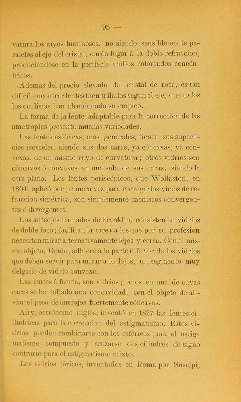 vatiira los rayos luminosos, no siendo sensiblemente pa- ralelos al eje del cristal, darán lugar a la doble refracción, produciéndose en la periferie anillos coloreados concén- tricos. Además del precio elevado del cristal de roca, es tan difícil encontrar lentes bien tallados según el eje, que todos los oculistas han abandonado su empleo. La forma de la lente adaptable para la corrección de las ametropias presenta muchas variedades. Las lentes esféricas, más generales, tienen sus superfi- cies isósceles, siendo sus dos caras, ya cóncavas, ya con- vexas, de un mismo rayo de curvatura; otros vidrios son cóncavos ó convexos en una sola de sus caras, siendo la otra plana. Los lentes periscópicos, que Wollaston, en 1804, aplicó por primera vez para corregirlos vicios de re- fracción simétrica, son simplemente meniscos convergen- tes ó divergentes. Los anteojos llamados deFranklin, consisten en vidrios de doble foco; facilitan la tarea á los que por su profesión necesitan mirar alternativamente léjos y cerca. Con el mis- mo objeto, Gould, adhiere á la parte inferior de los vidrios que deben servir para mirar á lo léjos, un segmento muy delgado de vidrio convexo. Las lentes á faceta, son vidrios planos en una de cuyas caras se ha tallado una concavidad, con el objeto de ali- viar el peso de anteojos fuertemente cóncavos. Aiiy, astrónomo inglés, inventó en 1827 las lentes ci- lindricas para la corrección del astigmatismo. Estos vi- drios pueden combinarse con los esféricos para el astig- matismo compuesto y cruzarse dos cilindros de signo contrario para el astigmatismo mixto. Los vidrios tóricos, inventados en Roma por Suscipi,