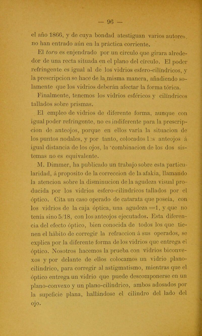 — 90 — el año 1860, y de cuya bondad atestiguan varios autores, no han entrado aún en la práctica corriente. El toro es enjendrado por un circulo que girara alrede- dor de una recta situada en el plano del circulo. El poder refringente es igual al de los vidrios esfero-cilindricos, y la prescripción se hace de la misma manera, añadiendo so- lamente que los vidrios deberán afectar la forma tórica. Finalmente, tenemos los vidrios esféricos v cilindricos tallados sobre prismas. El empleo de vidrios de diferente forma, aunque con igual poder refringente, no es indiferente para la prescrip- ción de anteojos, porque en ellos varía la situación de los puntos nodales, y por tanto, colocados Es anteojos á igual distancia de los ojos, la •combinación de los dos sis- temas no es equivalente. M. Dimmer, ha publicado un trabajo sobre esta particu- laridad, á proposito de la corrección de laafakia, llamando la atención sobre la disminución de la agudeza visual pro- ducida por los vidrios esfero-cilindricos tallados por el óptico. Cita un caso operado de catarata que poseía, con los vidrios de la caja óptica^, una agudeza =1, y que no tenia sino 5/18, con los anteojos ejecutados. Esta diferen- cia del efecto óptico, bien conocida de todos los que tie- nen el hábito de corregir la refracción á sus operados^ se explica por la diferente forma de los vidrios que entrega el óptico. Nosotros hacemos la prueba con vidrios biconve- xos y por delante de ellos colocamos un vidrio plano- cilindrico, para corregir al astigmatismo, mientras que el óptico entrega un vidrio que puede descomponerse en un plano-convexo y un plano-cilindrico, ambos adosados por la supeficie plana, hallándose el cilindro del lado del ojo.