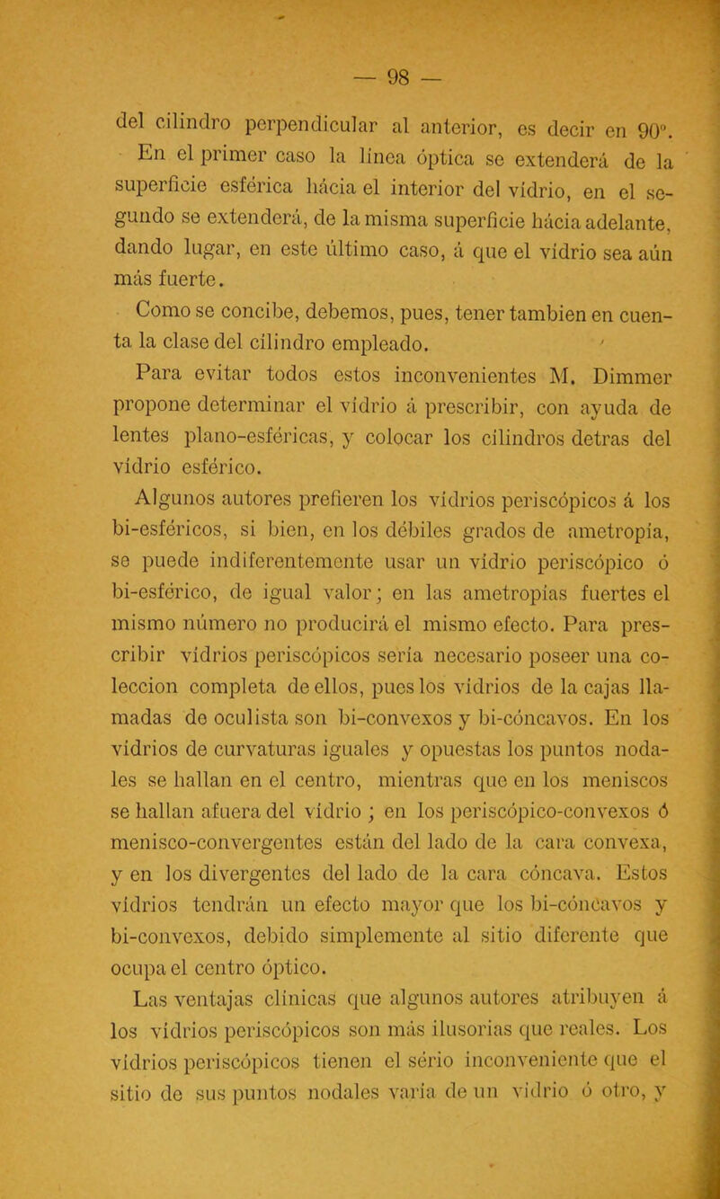 del cilindro perpendicular al anterior, es decir en 90. En el primer caso la línea óptica se extenderá de la superficie esférica hacia el interior del vidrio, en el se- gundo se extenderá, de la misma superficie hácia adelante, dando lugar, en este último caso, á que el vidrio sea aún más fuerte. Como se concibe, debemos, pues, tener también en cuen- ta la clase del cilindro empleado. Para evitar todos estos inconvenientes M. Dimmer propone determinar el vidrio á prescribir, con ayuda de lentes plano-esféricas, y colocar los cilindros detras del vidrio esférico. Algunos autores prefieren los vidrios periscópicos á los bi-esféricos, si bien, en los débiles grados de ametropia, se puede indiferentemente usar un vidrio periscópico ó bi-esférico, de igual valor; en las ametropías fuertes el mismo número no producirá el mismo efecto. Para pres- cribir vidrios periscópicos seria necesario poseer una co- lección completa de ellos, pues los vidrios de la cajas lla- madas de oculista son bi-convexos y bi-cóncavos. En los vidrios de curvaturas iguales y opuestas los puntos noda- les se hallan en el centro, mientras que en los meniscos se hallan afuera del vidrio ; en los periscópico-convexos ó menisco-convergentes están del lado de la cara convexa, y en los divergentes del lado de la cara cóncava. Estos vidrios tendrán un efecto mayor que los bi-cóncavos y bi-coiivexos, debido simplemente al sitio diferente que ocupad centro óptico. Las ventajas clínicas que algunos autores atribuyen á los vidrios periscópicos son más ilusorias que reales. Los vidrios periscópicos tienen el sério inconveniente que el sitio de sus puntos nodales varia de un vidrio ó otro, y
