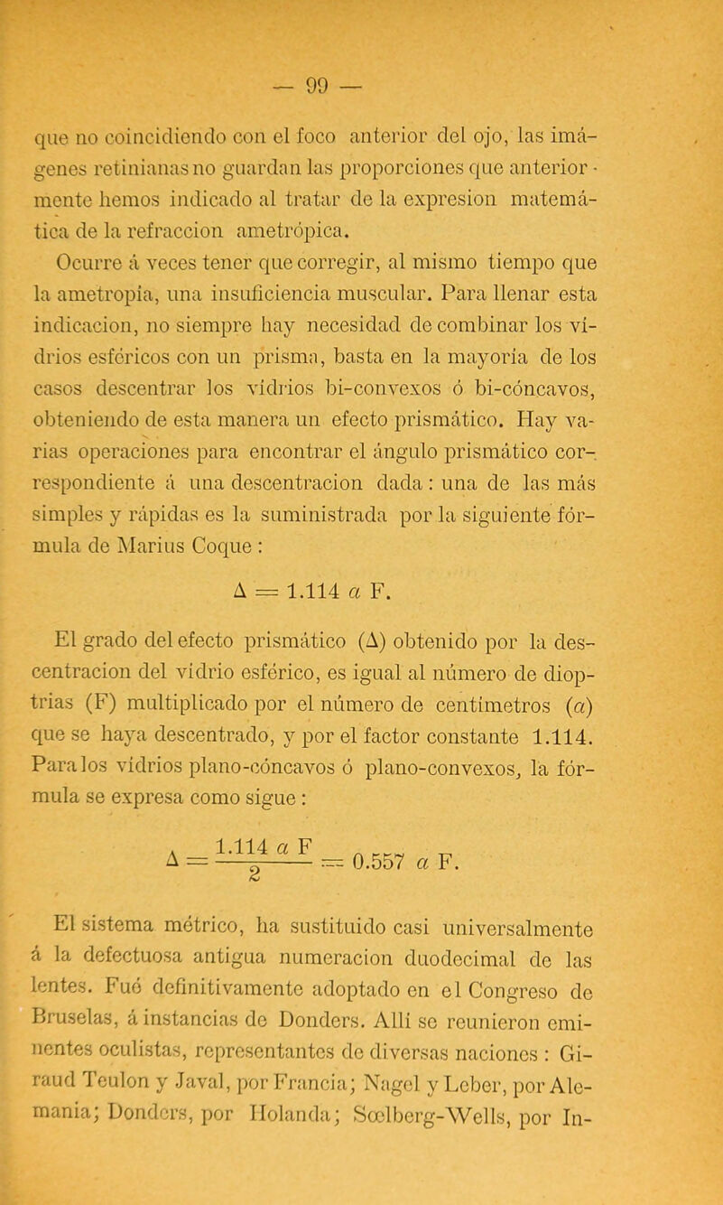 que no coincidiendo con el foco anterior del ojo, las imá- genes retinianasno guardan las proporciones que anterior ■ monte hemos indicado al tratar de la expresión matemá- tica de la refracción ametrópica. Ocurre á veces tener que corregir, al mismo tiempo que la ametropia, una insuíiciencia muscular. Para llenar esta indicación, no siempre hay necesidad de combinar los vi- drios esféricos con un prisma, basta en la mayoría de los casos descentrar los vidrios bi-convexos ó bi-cóncavos, obteniendo de esta manera un efecto prismático. Hay va- rias operaciones para encontrar el ángulo prismático cor- respondiente á una descentracion dada: una de las más simples y rápidas es la suministrada por la siguiente fór- mula de Mari US Coque : A = 1.114 a F. El grado del efecto prismático (A) obtenido por la des- centracion del vidrio esférico, es igual al número de diop- trías (F) multiplicado por el número de centímetros (a) que se haya descentrado, y por el factor constante 1.114. Páralos vidrios plano-cóncavos ó plano-convexos^ la fór- mula se expresa como sigue : A = 1.114 a F — 0.557 a F. El sistema métrico, ha sustituido casi universalmente á la defectuosa antigua numeración duodecimal de las lentes. Fuó definitivamente adoptado en el Congreso de Bruselas, á instancias de Donders. Allí se reunieron emi- nentes oculistas, representantes de diversas naciones : Gi- raud Teulon y Javal, por Francia; Nagel y Lcber, por Ale- mania; Donders, por Holanda; Soclberg-Wells, por In-