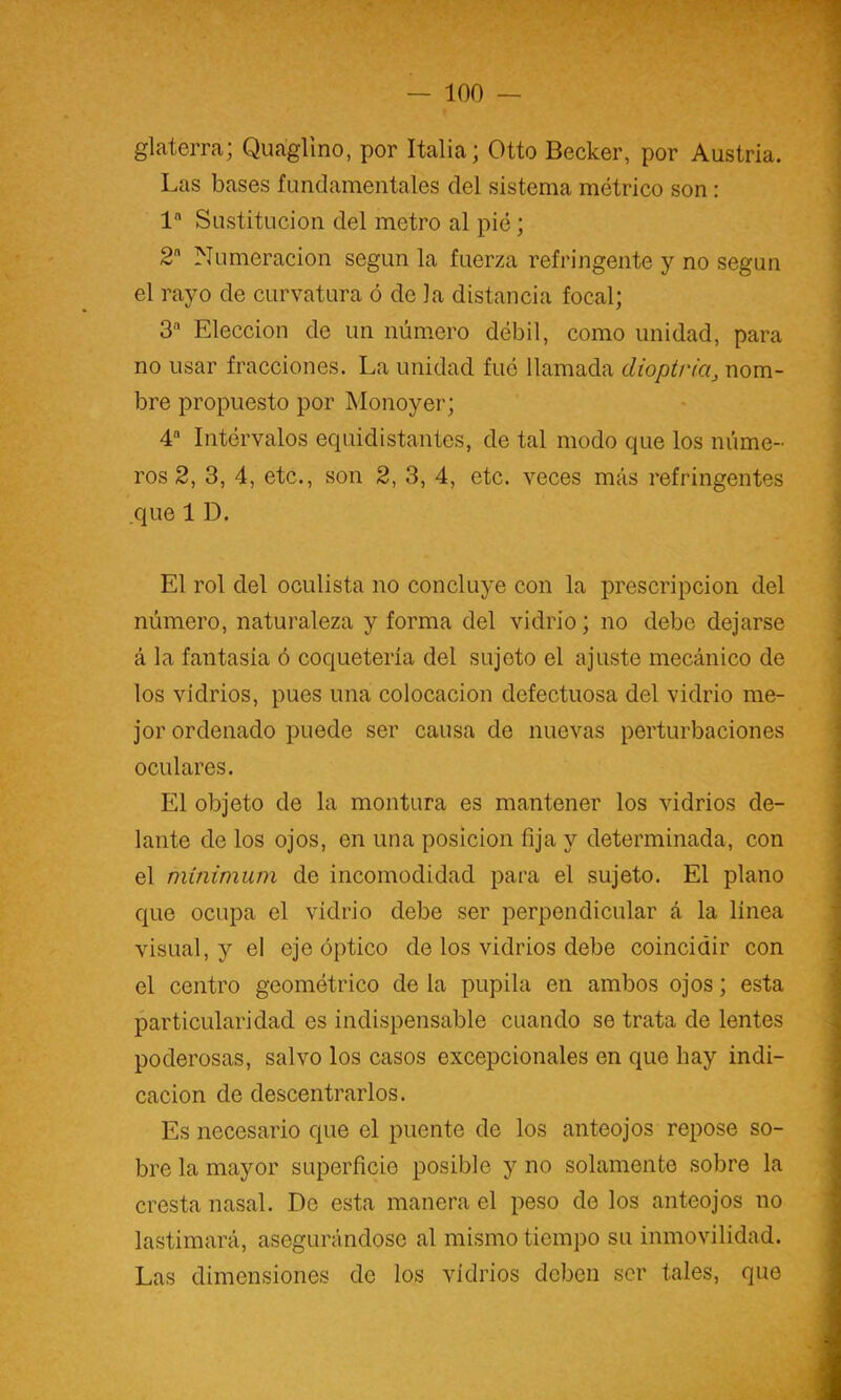 glaterra; Quaglino, por Italia; Otto Decker, por Austria. Las bases fundamentales del sistema métrico son: 1 Sustitución del metro al pié; 2 Numeración según la fuerza refringente y no según ^ el rayo de curvatura ó de la distancia focal; 3 Elección de un núm.ero débil, como unidad, para no usar fracciones. La unidad fué llamada dioptría, nom- j bre propuesto por Monoyer; \ 4“ Intérvalos equidistantes, de tal modo que los mime- ] ros 2, 3, 4, etc., son 2, 3, 4, etc. veces más refringentes j que ID. I El rol del oculista no concluye con la prescripción del ‘ número, naturaleza y forma del vidrio; no debe dejarse á la fantasía ó coquetería del sujeto el ajuste mecánico de ; los vidrios, pues una colocación defectuosa del vidrio me- ; jor ordenado puede ser causa de nuevas perturbaciones oculares. El objeto de la montura es mantener los vidrios de- lante de los ojos, en una posición fija y determinada, con el mínimum de incomodidad para el sujeto. El plano J que ocupa el vidrio debe ser perpendicular á la linea visual, y el eje óptico de los vidrios debe coincidir con ; el centro geométrico de la pupila en ambos ojos; esta particularidad es indispensable cuando se trata de lentes poderosas, salvo los casos excepcionales en que hay indi- cación de descentrarlos. Es necesario que el puente de los anteojos repose so- bre la mayor superficie posible y no solamente sobre la cresta nasal. De esta manera el peso do los anteojos no ' lastimará, asegurándose al mismo tiempo su inmovilidad. . Las dimensiones de los vidrios deben ser tales, que