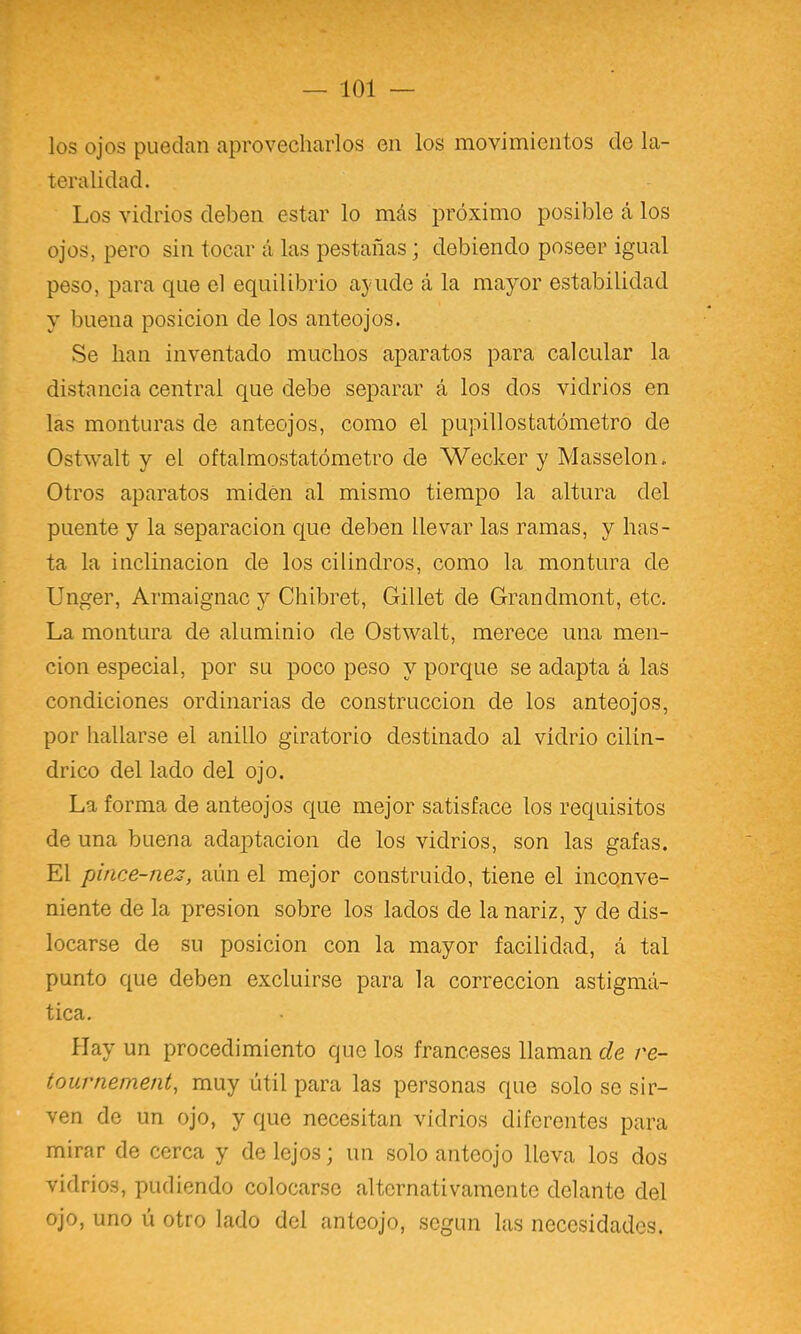— 101 los ojos puedan aprovecharlos en los movimientos de la- teralidad. Los vidrios deben estar lo más próximo posible á los ojos, pero sin tocar á las pestañas; debiendo poseer igual peso, para que el equilibrio a5'ude á la mayor estabilidad y buena posición de los anteojos. Se han inventado muchos aparatos para calcular la distancia central que debe separar á los dos vidrios en las monturas de anteojos, como el pupillostatómetro de Ostwalt y el oftalmostatómetro de Wecker y Masselon. Otros aparatos miden al mismo tiempo la altura del puente y la separación que deben llevar las ramas, y has- ta la inclinación de los cilindros, como la montura de Unger, Armaignac y Chibret, Gillet de Grandmont, etc. La montura de aluminio de Ostwalt, merece una men- ción especial, por su poco peso y porque se adapta á las condiciones ordinarias de construcción de los anteojos, por hallarse el anillo giratorio destinado al vidrio cilin- drico del lado del ojo. La forma de anteojos que mejor satisface los requisitos de una buena adaptación de los vidrios, son las gafas. El pince-nez, aún el mejor construido, tiene el incqnve- niente de la presión sobre los lados de la nariz, y de dis- locarse de su posición con la mayor facilidad, á tal punto que deben excluirse para la corrección astigmá- tica. Hay un procedimiento que los franceses llaman de re- touvnement, muy útil para las personas que solo se sir- ven de un ojo, y que necesitan vidrios diferentes para mirar de cerca y de lejos; un solo anteojo lleva los dos vidrios, pudiendo colocarse alternativamente delante del