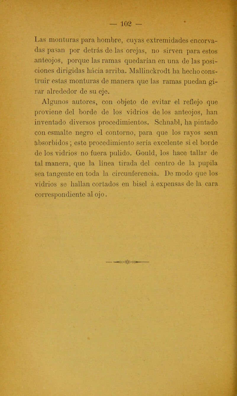 Las monturas para hombre, cuyas extremidades encorva- das pasan por detrás de las orejas, no sirven para estos anteojos, porque las ramas quedarían en una de las posi- ciones dirigidas hacia arriba. Mallinckrodt ha hecho cons- truir estas monturas de manera que las ramas puedan gi- r¿ir alrededor de su eje. Algunos autores, con objeto de evitar el reflejo que proviene del borde de los vidiáos de los anteojos, han inventado diversos procedimientos. Schnabl, ha pintado con esmalte negro el contorno, para que los rayos sean absorbidos; este procedimiento seria excelente si el borde de los vidrios no fuera pulido. Gould, los hace tallar de tal manera, que la linea tirada del centro de la pupila sea tangente en toda la circunferencia. De modo que los vidrios se hallan cortados en bisel á expensas de la cara correspondiente al ojo.