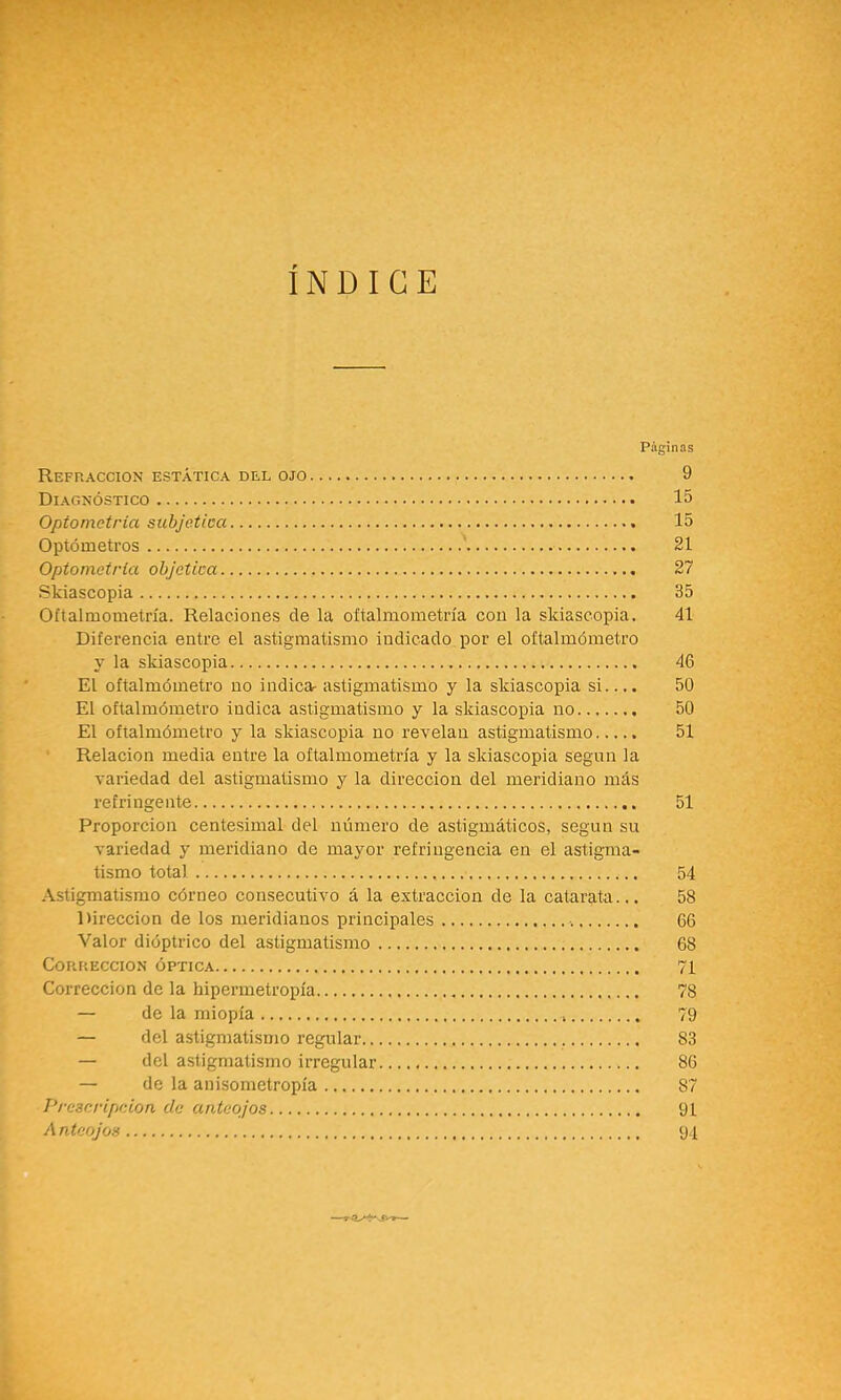 INDICE Páginas Refracción estática del ojo 9 Diagnóstico 15 Optometria subjetica 15 Optómetros ' 21 Optometria objctica 27 Skiascopia 35 Oftalmometría. Relaciones de la oíialmometría con la skiascopia. 41 Diferencia entre el astigmatismo indicado por el oftalmómetro y la skiascopia 46 El oftalmómetro no indica- astigmatismo y la skiascopia si.... 50 El oftalmómetro indica astigmatismo y la skiascopia no 50 El oftalmómetro y la skiascopia no revelan astigmatismo 51 Relación media entre la oftalmometría y la skiascopia según la variedad del astigmatismo y la dirección del meridiano más refringe nte 51 Proporción centesimal del número de astigmáticos, según su variedad y meridiano de mayor refringencia en el astigma- tismo total 54 Astigmatismo córneo consecutivo á la extracción de la catarata... 58 Dirección de los meridianos principales 66 Valor dióptrico del astigmatismo 68 Corrección óptica 71 Corrección de la hipermetropía 78 — de la miopía 79 — del astigmatismo regular 83 — del astigmatismo irregular 86 — de la anisometropía 87 Prcscripeion da anteojos 91 Anteojos 91