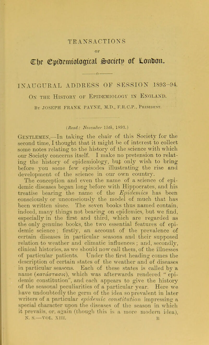 TRANSACTIONS OF Ci)r Cpilirnu'oloffical ^oci'et)) of Lonlian. o INAUGURAL ADDRESS OF SESSION 1S93-94. Ox THE History of Epidemiology in England. By JOSEPH FRANK PAYNE, M.D., F.R.C.P.. Prksident. {Read: Novcnihci- Ibth, 189J.) Gentlemen,—In taking the chair of this Society for the second time, I thought that it might l>e of interest to collect some notes relating to the history of the science with which our Society concerns itself. I make no pretension to relat- ing the history of epidemiology, hu^ only wish to bring before you some few episodes illustrating the rise and development of the science in our own country. The conception and even the name of a science of epi- demic diseases began long before with Hippocrates, and his treatise bearing the name of the Epidemics has been consciously or unconsciously the model of much that has been written since. The seven books thus named contain, indeed, many things not bearing on epidemics, but we find, especially in the first and third, which are regarded as the only genuine books, the two essential features of epi- demic science; firstly, an account of the prevalence of certain diseases in particular .seasons and their supposed 1-elation to weather and climatic influences ; and, secondly, clinical histories, as we should now call them, of the illnesses of yjarticular patients. Under the first heading comes the description of certain states of the weather and of diseases in particular seasons. Each of these states is called by a name (/caraczTacrt'?), which was afterwards rendered “ epi- demic constitution”, and each appears to give the history of the seasonal peculiarities of a particular year. Here we have undoubtedly the germ of the idea so prevalent in later w'riters of a particular epidemic constitution impressing a special character upon the disease.s of the season in which it prevails, or, again fthough this is a iimrc modern idea), N. ,s.—VOL. .XIII. 11