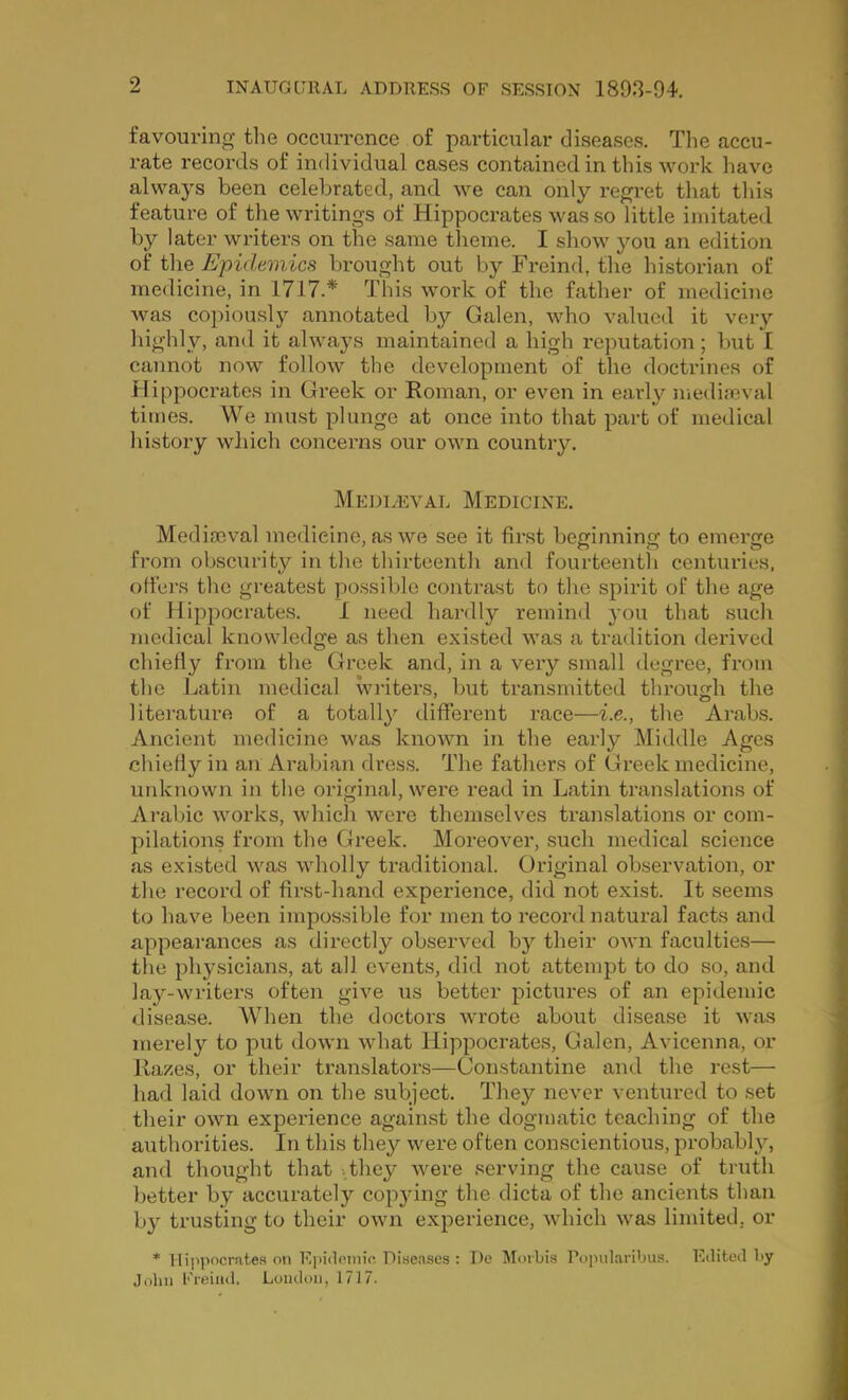 favouring tlie occurrence of particular diseases. The accu- rate records of individual cases contained in this work have always been celebrated, and we can only regret that this feature of the writings of Hippocrates was so little imitated by later writers on the same theme. I show you an edition of the Epidemics brought out by Freind, the historian of medicine, in 1717.* This work of the father of medicine Avas copiously annotated by Galen, Avho valued it very highly, and it always maintained a high reputation ; but I cannot now follow the development of the doctrines of Hippocrates in Greek or Roman, or even in early medieval times. We must plunge at once into that part of medical history wliich concerns our own country, Meddeval Medicine. Mediaeval medicine, as we see it first beginning to emerge from obscurity in the thirteenth and fourteenth centuries, offers the greatest possible contrast to the spirit of the age of Hippocrates. 1 need hardly remind you that such medical knowledge as then existed was a tradition derived chiefly from the Greek and, in a very small degree, from the Latin medical writers, but transmitted throurrh the literatui’ft of a totally different race—i.e., the Arabs. Ancient medicine was knoAvn in the early Middle Ages chiefly in an Arabian dress. The fathers of Greek medicine, unknown in the original, were read in Latin translations of Arabic works, Avhicli were themselves translations or com- pilations from the Greek. Moreover, such medical science as existed was wholly traditional. Original observation, or the record of first-hand experience, did not exist. It seems to have been impossible for men to record natural facts and appeai'ances as directly observed by their own faculties— the physicians, at all events, did not attempt to do so, and lay-writers often give us better pictures of an epidemic disease. When the doctors wrote about disease it was merely to put down what Hippocrates, Galen, Avicenna, or Razes, or their translators—Constantine and the rest— had laid down on the subject. They never ventured to set their own experience against the dogmatic teaching of the authorities. In this they were often conscientious, probably, and thought that -.they were serving the cause of truth l)etter by accurately copjdng the dicta of the ancients than by trusting to their OAvn experience, Avhich was limited, or * Hippocrates o!i Eiiidoiiiic Diseases : De Morbis Popularibiis. Eilitoil by John Freind. Loudon, 1717.