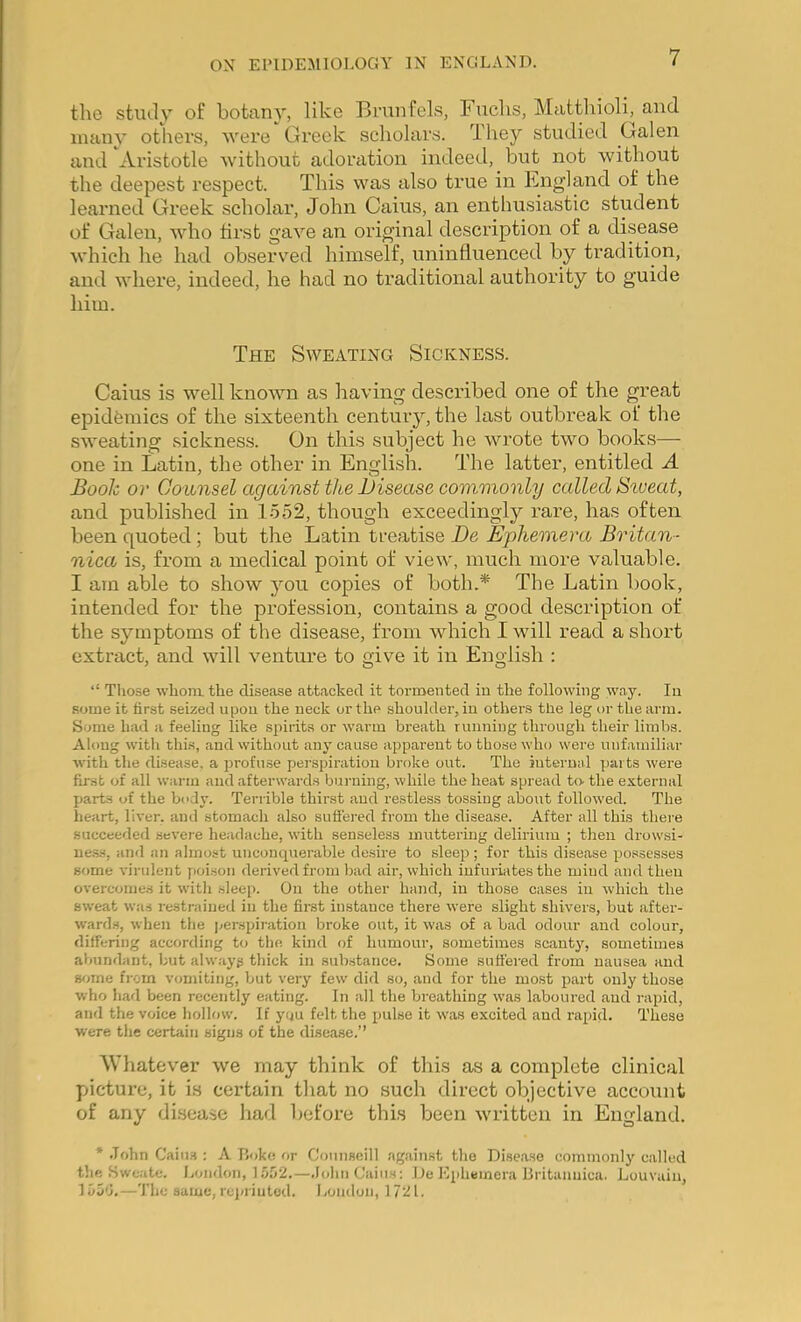 the stiuly of botany, like Bninfels, Fuchs, Matthioli, and many others, were Greek scholars. They studied Galen and Aristotle without adoration indeed, but not without the deepest respect. This was also true in Fngland of the learned Greek scholar, John Caius, an enthusiastic student of Galen, who first gave an original description of a di.sease which he had observed himself, uninlluenced by tradition, and where, indeed, he had no traditional authority to guide him. The Sweating Sickness. Caius is well known as having described one of the great epidfemics of the sixteenth century, the last outbreak of the sweating sickness. On this subject he wrote two books— one in Latin, the other in English. The latter, entitled A Book or Counsel against the Disease commonly called Sweat, and published in 1-552, though exceedingly I’are, has often been quoted; but the Latin treatise De Ephemera Britan- nica is, from a medical point of view, much more valuable. I am able to show you copies of both.* The Latin book, intended for the profession, contains a good description of the symptoms of the disease, from which I will read a short extract, and will venture to give it in English : ‘‘ Those whom the disease attacked it tormented in the following way. In some it first seized upon the neck or the shoulder, in others tlie leg or the arm. Some had a feeling like spirits or warm breath running through their limbs. Along with this, and without any cause apparent to tho.se who were unfamiliar with the disease, a profuse perspiration broke out. The internal parts were first of all warm and afterwards burning, while the heat spread to the external parts of the body. Terrible thirst and restless tossing about followed. The heart, liver, and stomach also suffered from the disease. After all this there succeeded severe headache, with senseless mirttering delirium ; then drowsi- ue.ss, and an almost unconqrterable desire to sleep; for this disease po.ssesses some virulent poison derived from bad air, which infuriates the mind and then overcoiue.s it with sleep. On the other hand, in those cases in which the sweat was restrained in the first instance there were slight shivers, but after- wards, when the perspii-ation broke out, it was of a bad odour and colour, differing according to the kind of humour, sometimes scanty, sometimes abundant, but alw.ayg thick in substance. Some suffered from nausea and S'jme from vomiting, but very few did so, and for the most part only those who had been recently eating. In all the breathing was laboured and rapid, and the voice hollow. If you felt the pulse it was excited and rapid. These were the certain signs of the disease,” AVliatev'er we may think of tlii.s as a complete clinical picture, it is certain tliat no such direct objective account of any disease had before this been written in England. * .Tohn Caiii.s : A P.oke or Coiinseill against the Disease coiumonlj'^ called the Swcatc. London, 1.o.o2.—.lohii Caius: De Ephemera Britanuica. Louvain, —The same,reiuiutod. Ijondon, 1721.