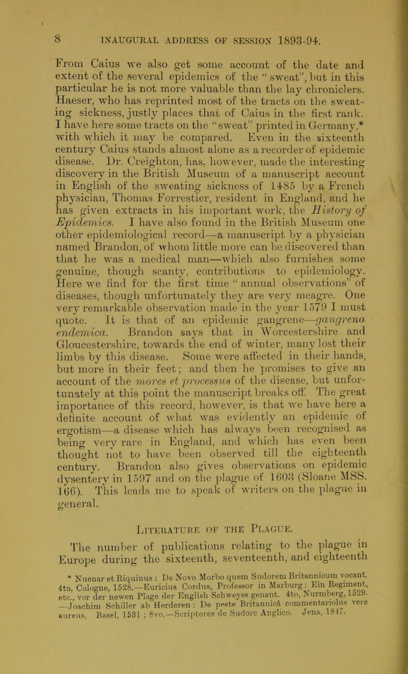 From Caius we also get some account of the date and extent of the several epidemics of the “ sAveat”, hut in this particular he is not more valuable than the lay chroniclers. Haeser, who has reprinted most of the tracts on the sweat- ing sickness, justly places that of Caius in the first rank. I have here some tracts on the “sweat” printed in Germany,* with which it may be compared. Even in tlie sixteenth century Caius stands almost alone as a }’ecorder of epidemic disease. Dr. Creighton, has, however, made the interesting discovery in the British Museum of a manuscript account in English of the sweating sickness of 1485 by a Fi*ench physician, Thomas Fori'estier, resident in England, and he has given extracts in his important Avork, the History of Epidemics. I have also found in the British Museum one other epidemiological record—a manuscript by a physician named Brandon, of Avhom little more can be discoA^ered than that he Avas a medical man—Avhich also furnishes some genuine, though scanty, contributions to epidemiology. Here AA-^e lind for the first time “ annual obsexwations” of diseases, though unfortunately they are A^ery meagre. One very remarkable observation made in the year 1579 I must quote. It is that of an epidemic gangrene—gangrena endemica. Brandon says that in Worcestershire and Gloucestershire, toAvards the end of Avinter, many lost their limbs by this disease. Some AA'ere affected in their hands, but more in tbeir feet; and then he ju’omises to give an account of the mores et processus of the disease, but unfor- tunately at this point the manuscript breaks off. The great importance of this record, hoAveA^er, is that Ave have here a definite account of Avhat AA^as evidently an epidemic of ergotism—a disease Avhich has alvA^aA'^s been recognised as being very I’are in England, and Avhich has eA'en been thought not to have been obserA^ed till the eighteenth century, Brandon also giA'es obserA'ations on epidemic dysentery in 1597 and on tlie plague of 1603 (Sloane MSS. 166). This leads me to speak of AVriters on the plague in general. Literature of the Pl.vgue. 3’he number of publications relating to the plague in Europe during the sixteenth, seventeenth, and eighteenth * Nuenar et Riquinus : De Novo Morbo quern Sudorem Britannicum vocant. 4to. Cologne, 1.528.—Euricius Cordus, Professor in Marburg: Ein Regiment, etc.', vor der newen Plage der English Schwey.ss genant. 4to, Nurniberg, lo29. - Joachim Schiller ab Herderen : De paste BritaniiicA. commentanolus vere aure\is. Basel, 1531 ; 8vo.—Scriptores de Sudorc Anghco. Jena, ISD.