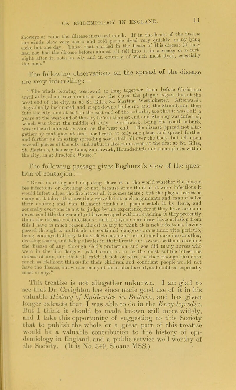 showere of mine the disease increased ranch. If m the heate of the disea-,e tlie winds blew very sharp and cold people dyed very quickly, many lying bicke but one day. Those that married in the heate of this disease (ir thej had not had the disease before) almost all fell into it in a weeke or a fort- night after it, both in city and in country, of which most dyed, especially the men.” The following observations on the spread of the disease are very interesting:— “ The winds blowing we.stward so long together from before Chiistmas until July, about seven mouths, was the cause the began first at the west end of the city, as at St. Giles, St. Martins, Westminster. Afterwards it gradually insinuated and crept dowue Holboriie and the Strand, and then into the city, and at last to the east end of the suburbs, soe that it was half a ve.aro at the west end of the city before the east end and Stepney was infected, which was about the middle of July. Southwark, being the south suburb, was infected almost as soon as the west end. The disease spread not alto- gether by contagion at first, nor began at only one place, and spiead furtlier and further as an eating spreading scare doth all over the body, but fell upon severall places of the city and suburbs like iviiue even at the first at St. Giles, St. 3Iartiu’s, Chancery Lane, Southwark, Houndsditch, and some places within the city, as at Proctor’s House. ” The following passage gives Boghurst’s view of the ques- tion of contagion:— “ Great doubting and disputing there is in the world whether the plague bee infectious or catching or not, because some think if it were infectious it would infect all, as the fil e heates idl it comes ueare ; but the idague leaves as many as it takes, thus are they gravelled at such arguments and cannot solve their doubts ; and Van Helinont thinks all peoi^le catch it by feare, and generallj' everyone is apt to judge by his experience, for if they have beeue in never soe little danger and yet have escaped without catching it they presently think the disease not infectious ; and if anyone may draw his conclusion from thi.s I have as much re;isou almost as any to think it is not infectious, having piussed through a multitude of continual dangers cum summo vita) periculo, being employed all day till six clocke at night, out of one house into another, «lre.s.sing soiires, and being alwaies in their breath and sweate without catching the di.sease of any, tlirough God’s protection, and soe did many nurses who were in the like danger ; j'ot I count it to be the most subtile infectious diseiu-e of anj-, and tliat all catch it not by feare, neither (though this doth iiiiich as Helmont thinks) for their children, and confident people would nut liave tlie disease, but we see many of them also have it, and children especially most of any. ” Tlii.s treatise is not altogctlier unknown. I am glad to see that Dr. Creighton lias since made good use of it in his JIislory of Epidemics in Britain, and has given longer extracts than 1 was able to do in the EncycLoiKcdia. But I tliink it should be made known still more widely, and 1 take this opportunity of suggesting to this Society tliat to puhlLsh the whole or a great part of this treatise would be a valuable contribution to the history of epi- demiology in England, and a public service well worthy of the Society. (Jt is Mo. 1349, Sloane MSS.)