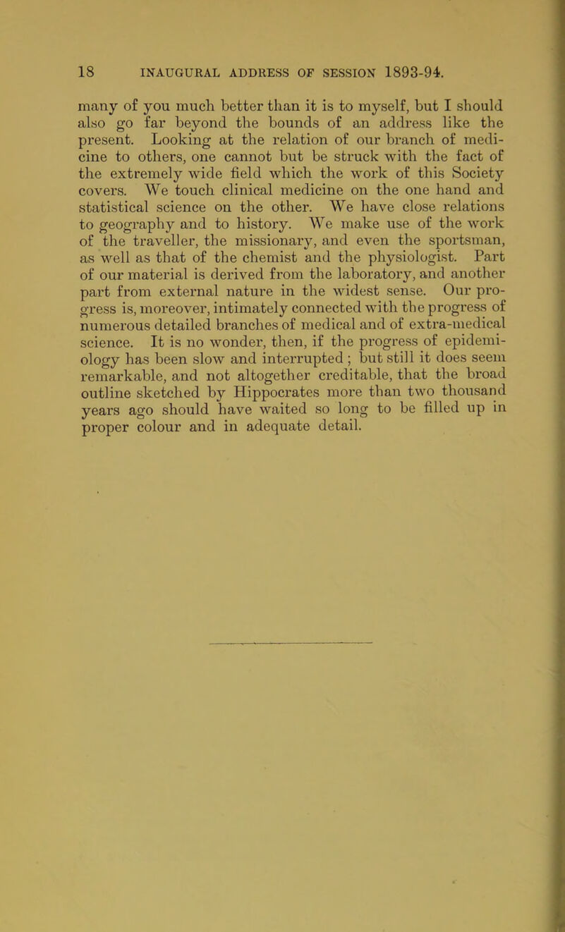 many of you much better than it is to myself, but I should also go far beyond the bounds of an address like the present. Looking at the relation of our branch of medi- cine to others, one cannot but be struck with the fact of the extremely wide field which the work of this Society covers. We touch clinical medicine on the one hand and statistical science on the other. We have close relations to geography and to history. We make use of the work of the traveller, the missionary, and even the sportsman, as well as that of the chemist and the physiologist. Part of our material is derived from the laboratory, and another part from external nature in the widest sense. Our pro- gress is, moreover, intimately connected with the progress of numerous detailed branches of medical and of extra-medical science. It is no wonder, then, if the progress of epidemi- ology has been slow and inteiTupted ; but still it does seem remarkable, and not altogether creditable, that the broad outline sketched by Hippocrates more than two thousand years ago should have waited so long to be filled up in proper colour and in adequate detail.