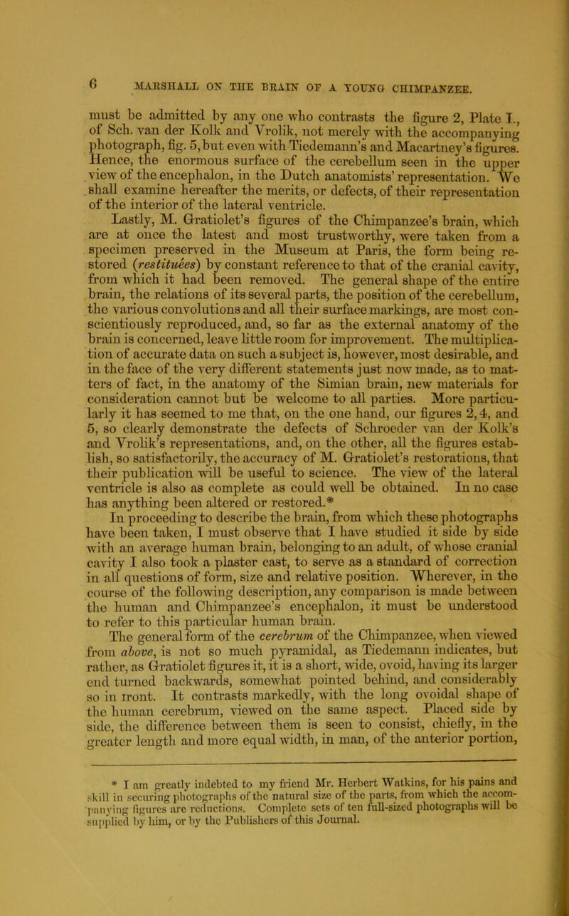 must bo admitted by any one who contrasts tlie figure 2, Plato T., of Sell, van der Kolk and Vrolik, not merely with the accompanying photograph, fig. 5, but even with Tiedemann’s and Macartney’s figures. Hence, the enormous surface of the cerebellum seen in the upper view of the encephalon, in the Dutch anatomists’ representation. We shall epmine hereafter the merits, or defects, of their representation of the interior of the lateral ventricle. Lastly, M. Gratiolet’s figures of the Chimpanzee’s brain, which are at once the latest and most trustworthy, were taken from a specimen preserved in the Museum at Paris, the form being re- stored {restituees) by constant reference to that of the cranial cavity, from which it had been removed. The general shape of the entire brain, the relations of its several parts, the position of the cerebellum, the various convolutions and all their surface markings, are most con- scientiously reproduced, and, so far as the external anatomy of the brain is concerned, leave little room for improvement. Tlie multiplica- tion of accurate data on such a subject is, however, most desirable, and in the face of the very different statements just now made, as to mat- ters of fact, in the anatomy of the Simian brain, new materials for consideration cannot but be welcome to aU parties. More particu- larly it has seemed to me that, on the one hand, our figures 2,4, and 5, so clearly demonstrate the defects of Schroeder van der Kolk’s and Vrolik’s representations, and, on the other, all the figures estab- lish, so satisfactorily, the accuracy of M. Gratiolet’s restorations, that their publication will be useful to science. The view of the lateral ventricle is also as complete as could well be obtained. In no case has anything been altered or restored.* In proceeding to describe the brain, from which these photographs have been taken, I must observe that I have studied it side by side with an average human brain, belonging to an adult, of whose cranial cavity I also took a plaster cast, to serve as a standard of correction in all questions of form, size and relative position. Wherever, in the course of the following description, any comparison is made between the human and Chimpanzee’s encephalon, it must be understood to refer to this particular human brain. Tlie general form of the cerebrum of the Chimpanzee, when Hewed from above, is not so much pyramidal, as Tiedemami indicates, but rather, as Grratiolet figures it, it is a short, wide, ovoid, havmg its larger end tiu-ned backwards, somewhat pointed behind, and considerably so in iront. It contrasts markedly, with the long ovoidal shape of the human cerebrum, viewed on the same aspect. Placed side by side, the difference between them is seen to consist, chiefly, in the greater length and more equal width, in man, of the anterior portion, * I am gi-eatly indebted to my friend Mr. Herbert Watkins, for his pains and skill in securing photographs of the natural size of the parts, from which the nccom- jianying figures are reductions. Complete sets of ten full-sized photographs will be supj)licd by him, or by the Publishers of this Joimial.