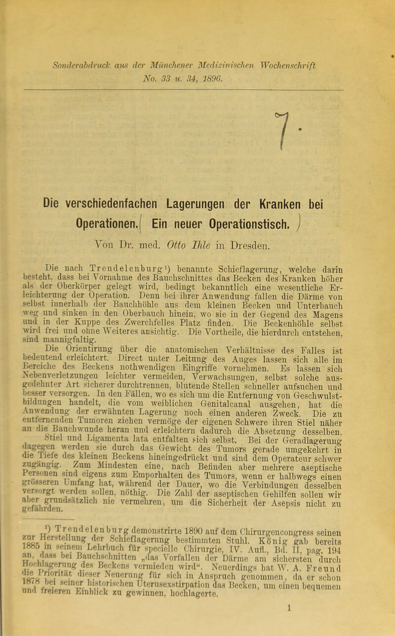 Sonderahdntck nus der Münchener Medizinischen Wochenschrift No. 33 u. 34, 1896. Die verschiedenfachen Lagerungen der Kranken bei Operationen.) Ein neuer Operationstisch, j Von Dr. niecl. Otto Ihle in Dresden. Die nach Trendelenburgi) benannte Scliieflagerung-, welche darin besteht, dass bei Vornahme des Bauchschnittes das Becken des Kranken höher al.s der Oberkörper gelegt wird, bedingt bekanntlich eine wesentliche Er- leichterung der Operation. Denn bei ihrer Anwendung fallen die Därme toii selbst innerhalb der Bauchhöhle aus dem kleinen Becken und Unterbauch weg und sinken in den Oberbauch hinein, wo sie in der Gegend des Magens und in der Kuppe des Zwerchfelles Platz finden. Die Beckenhöhle selbst ■\vird frei und ohne W eiteres ansichtig. Die Vortheile, die hierdurch entstehen, sind mannigfaltig. Die Orientirung über die anatomischen Verhältnisse des Falles ist bedeutend erleichtert. Direct unter Leitung des Auges lassen sich alle im Bereiche des Beckens nothwendigeu Eingriffe vornehmen. Es lassen sich ^ebenverletzungen leichter vermeiden, Verwachsungen, selbst solche aus- gedehnter Art sicherer durchtrennen, blutende Stellen schneller aufsuchen und besser versorgen. In den Fällen, wo es sich um die Entfernung von Geschwulst- bildungen handelt, die vom weiblichen Genitalcanal ausgehen, hat die Anwendung der erwähnten Lagerung noch einen anderen Zweck. Die zu entfem^den Tumoren ziehen vermöge der eigenen Schwere ihren Stiel näher an die Bauchwunde heran und erleichtern dadurch die Absetzung desselben. Stiel und Ligamenta lata entfalten sich selbst. Bei der Geradlagerung ‘ sie durch das Gewicht des Tumors gerade umgekehrt in die liefe des kleinen Beckens hineingedrückt und sind dem Operateur schwer zngangig. ^ Zum Mindesten eine, nach Befinden aber mehrere aseptische Personen .sind eigens zum Emporhalten des Tumors, wenn er halbwegs einen grosseren Lmfang hat, während der Dauer, wo die Verbindungen desselben versorgt werden sollen, nöthig. Die Zahl der aseptischen Gehilfen sollen wir ^{^'] vermehren, um die Sicherheit der Asepsis nicht zu ) Tr endelenbui'i' demonstrirte 1890 auf dem Cliirurgencongress seinen ifiü' bestimmten Stuhl. König gab bereits 188o m seinem Lehrbuch für .specielle Ohirurgie, IV. Aull., Bd. II, nag. 194 u'’ kl Bauc^chnitten „das Vorfällen der Därme am sichersten durch J-lochla^eimng des Beckens vermieden wird“. Neuerdings hat AV. A. Freund 1 tt-J Neuerung für sich in Anspruch genommen, da er schon 1» «bei seiner lustorischen Utenisexstirpation das Becken, um einen bequemen und freieren Einblick zu gewinnen, hochlagerte.