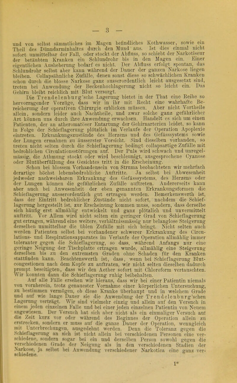 unil vou selbst siinmitliches im Magen befindliches Kotbwasser, sowie em Theil des DUnudarminbaltes durch den Mund' aus. Ist dies einmal nicht sofort unmittelbar der Fall, oder stockt der Abfluss, so schiebt der Narkoti.seur der betäubten Kranken ein Schlundrohr bis in den Magen ein. Einer eigentlichen Ausheberung bedarf es nicht. Der Abfluss erfolgt spontan, das Schlundrohr selbst aber kann während der Dauer der ganzen Narkose liegen bleiben. Oollapsähnliche Zufälle, denen sonst diese so schwächlichen Kranken schon durch die blosse Narkose ganz ausserordentlich leicht ausgesetzt sind, treten bei Anwendung der Beckenhochlagerung nicht so leicht ein. Das Gehirn bleibt reichlich mit Blut versorgt. Die Trendelenburg’sche Lagerung bietet in der That eine Reihe so hervorragender Vorzüge, dass wir in ihr mit Recht eine wahrhafte Be- reicherung der operativen Chirurgie erblicken müssen. Aber nicht Vortheile allein, sondern leider auch Nachtheile, und zwar solche ganz gefährlicher Art können uns durch ihre Anwendung erwachsen. Handelt es sich um einen Patienten, der an atheromatöser Entartung der Gehirnarterien leidet, so kann in Folge der Schieflagerung plötzlich im Verlaufe der Operation Apoplexie eintreten. Erkrankungszustände des Herzens und des Gefässsystems sowie der Lungen ermahnen zu äusserster Vorsicht. Sind dieselben vorhanden, .so treten nicht selten durch die Schieflagerung bedingt collapsartige Zufälle mit bedrohlichen Circulatioiisstörungen auf. Der Puls wird schwach und unregel- mässig, die Athmung stockt oder wird beschleunigt, ausgesprochene Cyanose oder Blutüberfüllung des Gesichtes tritt in die Erscheinung. Schon bei blossem Vorhandensein von Struma beobachteten wir mehrfach derartige höchst lebensbedrohliche Auftritte. Ja selbst bei Abwesenheit jedweder nachweisbaren Erkrankung des Gefässsystems, des Herzens oder der Lungen können die gefährlichen Zufälle auftreten. Andererseits kann aber auch bei Anwesenheit der eben genannten Erkrankungsformen die Schieflagerung ausserordentlich gut ertragen werden. Bemerkenswerth ist, dass der Eintritt bedrohlicher Zustände nicht sofort, nachdem die Schief- lagerung hergestellt ist, zur Erscheinung kommen muss, sondern, dass derselbe sich häufig erst allmählig entwickelt und ganz plötzlich und unvermittelt anftritt. Vor Allem wird nicht selten ein geringer Grad von Schieflagerung gut ertragen, während eine weitere, verhältnissmässig nur belanglose Steigerung derselben unmittelbar die üblen Zufälle mit sich bringt. Nicht selten auch werden Patienten selbst bei vorhandener schwerer Erkrankung des Circu- lations- und Respirationsapparates im Verlaufe der Operation allmählig immer toleranter^ gegen die Schieflagenmg, so dass, während Anfangs nur eine geringe Neigung der Tischplatte ertragen wurde, allmählig eine Steigerung derselben bis zu den extremsten Graden ohne Schaden für den Kranken stattfinden kann. Beachtenswerth ist, dass, wenn bei Schief lagerung Blut- cougestionen nach dem Kopfe zu auftraten, wir nicht selten dieselben dadurch prompt beseitigten, dass wir den Aether sofort mit Chloroform vertauschten. Wir konnten dann die Schieflagerung ruhig beibehalten. Auf alle Fälle ersehen wir hieraus, dass wir bei einer Patientin niemals von vornherein, trotz genauester Vornahme einer körperlichen Untersuchung, zu bestimmen vermögen, ob diese Kranke überhaupt und in welchem Grade und auf wie lange Dauer sie die Anwendung der Trendeleuburg’scheu Lagerung verträgt. Wir sind vielmehr einzig und allein auf den Versuch in einem jeden einzelnen Falle und bei einer jeden einzelnen Patientin von Neuem angewiesen. Der Versuch hat sich aber nicht als ein einmaliger Versuch aut die Zeit kurz vor oder während des Beginnes der Operation allein zu erstrecken, sondern er mu.ss auf die ganze Dauer der Operation, wenngleich mit Unterbrechungen, amsgedehnt werden. Denn die Toleranz gegen die .Schieflagenmg an sich ist nicht allein bei verschiedenen Personen eine ver- schiedene, sondern sogar bei ein und derselben Person sowohl gegen die verschiedenen Grade der Neigung als in den verschiedenen Stadien der Narkose, ja selbst bei Anwendung verschiedener Narkotica eine ganz ver- schiedene.