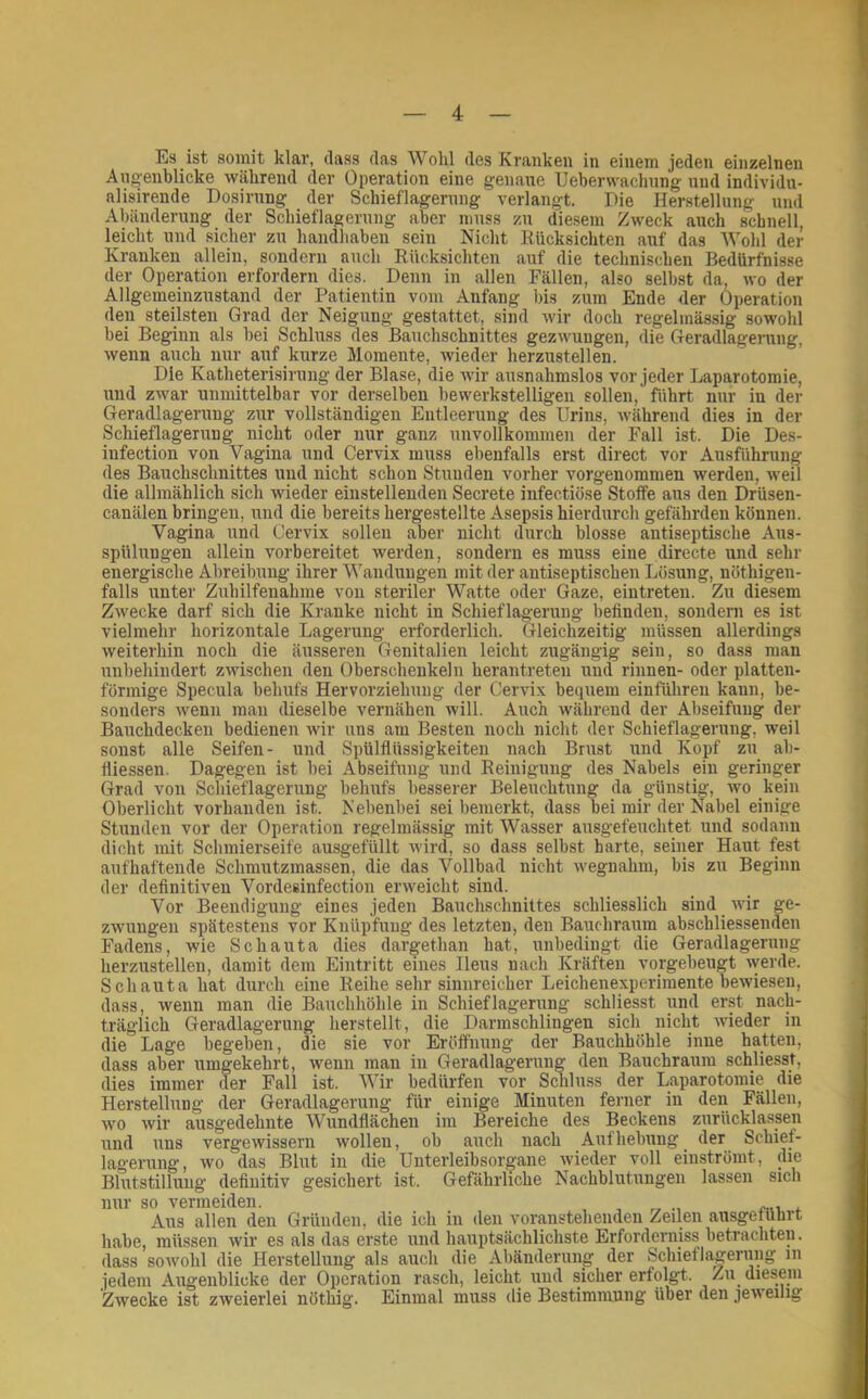 Es ist somit klar, dass das Wohl des Kranken in einem jeden einzelnen Angenblicke während der Operation eine genaue Ueberwachung nnd individu- alisirende Dosirnng der Schieflagernng verlangt. Oie Herstellung und Abänderung der Schieflagerung aber muss zu diesem Zweck auch schnell, leicht und sicher zu handhaben sein Nicht Kücksichten auf das Wohl der Kranken allein, sondern auch Rücksichten auf die technischen Bedürfnisse der Operation erfordern dies. Denn in allen Fällen, also selbst da, wo der Allgemeinzustand der Patientin vom Anfang bis zum Ende der Operation den steilsten Grad der Neigung gestattet, sind wir doch regelmässig sowohl bei Beginn als bei Schluss des Bauchschnittes gezwungen, die Geradlagerung, wenn auch nur auf kurze Momente, wieder herzustellen. Die Katheterisirung der Blase, die wir ausnahmslos vor jeder Laparotomie, und zwar unmittelbar vor derselben bewerkstelligen sollen, führt nur in der Geradlagerung zur vollständigen Entleerung des Urins, während dies in der Schieflagerung nicht oder nur ganz unvollkommen der Fall ist. Die Des- infection von Vagina und Cervix muss ebenfalls erst direct vor Ausführung des Bauchschnittes und nicht schon Stunden vorher vorgenommen werden, w'eil die allmählich sich wieder einstellenden Secrete infectiöse Stoffe aus den Drüsen- canälen bringen, und die bereits hergestellte Asepsis hierdurch gefährden können. Vagina und Cervix sollen aber nicht durch blosse antiseptische Aus- spülungen allein vorbereitet werden, sondern es muss eine directe und sehr energische Abreibung ihrer Wandungen mit der antiseptischen Lösung, nöthigen- falls unter Zuhilfenahme von steriler Watte oder Gaze, eintreten. Zu diesem Zwecke darf sich die Kranke nicht in Schieflagerung befinden, sondern es ist vielmehr horizontale Lagerung erforderlich. Gleichzeitig müssen allerdings weiterhin noch die äusseren Genitalien leicht zugängig sein, so dass man unbehindert zwischen den Oberschenkeln herantreten und rinnen- oder platten- förmige Specula behufs Hervorziehung der Cervix bequem einführen kann, be- sonders wenn man dieselbe vernähen will. Auch während der Abseifung der Bauchdeckeu bedienen wir uns am Besten noch nicht dev Schieflagerung, weil sonst alle Seifen- und Spülfiüssigkeiteu nach Brust und Kopf zu ab- fiiessen. Dagegen ist bei Abseifung und Reinigung des Nabels ein geringer Grad von Schieflagerung behufs besserer Beleuchtung da günstig, wo kein Oberlicht vorhanden ist. Nebenbei sei bemerkt, dass bei mir der Nabel einige Stunden vor der Operation regelmässig mit Wasser ausgefeuchtet und sodann dicht mit Schmierseife ausgefüllt wird, so dass selbst harte, seiner Haut fest aufhaftende Schmutzmassen, die das Vollbad nicht wegnahm, bis zu Beginn der definitiven Vordeeinfection erweicht sind. Vor Beendigung eines jeden Bauchschnittes schliesslich sind wir ge- zwungen spätestens vor Knüpfung des letzten, den Bauchraum abschliessenden Fadens, wie Schauta dies dargethan hat, unbedingt die Geradlagerung herzustellen, damit dem Eintritt eines Ileus nach Kräften vorgebeugt werde. Schauta hat durch eine Reihe sehr sinnreicher Leichenexperimente bewiesen, dass, wenn man die Bauchhöhle in Schief lagerung schliesst und er.st nach- träglich Geradlagerung herstellt, die Darmschlingen sich nicht wieder in die Lage begeben, die sie vor Eröffnung der Bauchhöhle inue hatten, dass aber umgekehrt, wenn man in Geradlagerung den Bauchraura schliesst, dies immer der Fall ist. Wir bedürfen vor Schluss der Laparotomie die Herstellung der Geradlagerung für einige Minuten ferner in den Fällen, wo wir ausgedehnte Wundflächen im Bereiche des Beckens zurücklassen und uns vergewissern wollen, ob auch nach Aufhebung der Schief- lagerung, wo das Blut in die Unterleibsorgane wieder voll einströmt, die Blutstillung definitiv gesichert ist. Gefährliche Nachblutungen lassen sich nur so vermeiden. Aus allen den Gründen, die ich in den voranstehenden Zeilen ausgetührt habe, müssen wir es als das erste und hauptsächlichste Erforderniss betrachten. dass soAvohl die Herstellung als auch die Abänderung der Schieflagerung in jedem Augenblicke der Operation rasch, leicht und sicher erfolgt, /ai diesem Zwecke ist zweierlei nöthig. Einmal muss die Bestimmung über den jeweilig