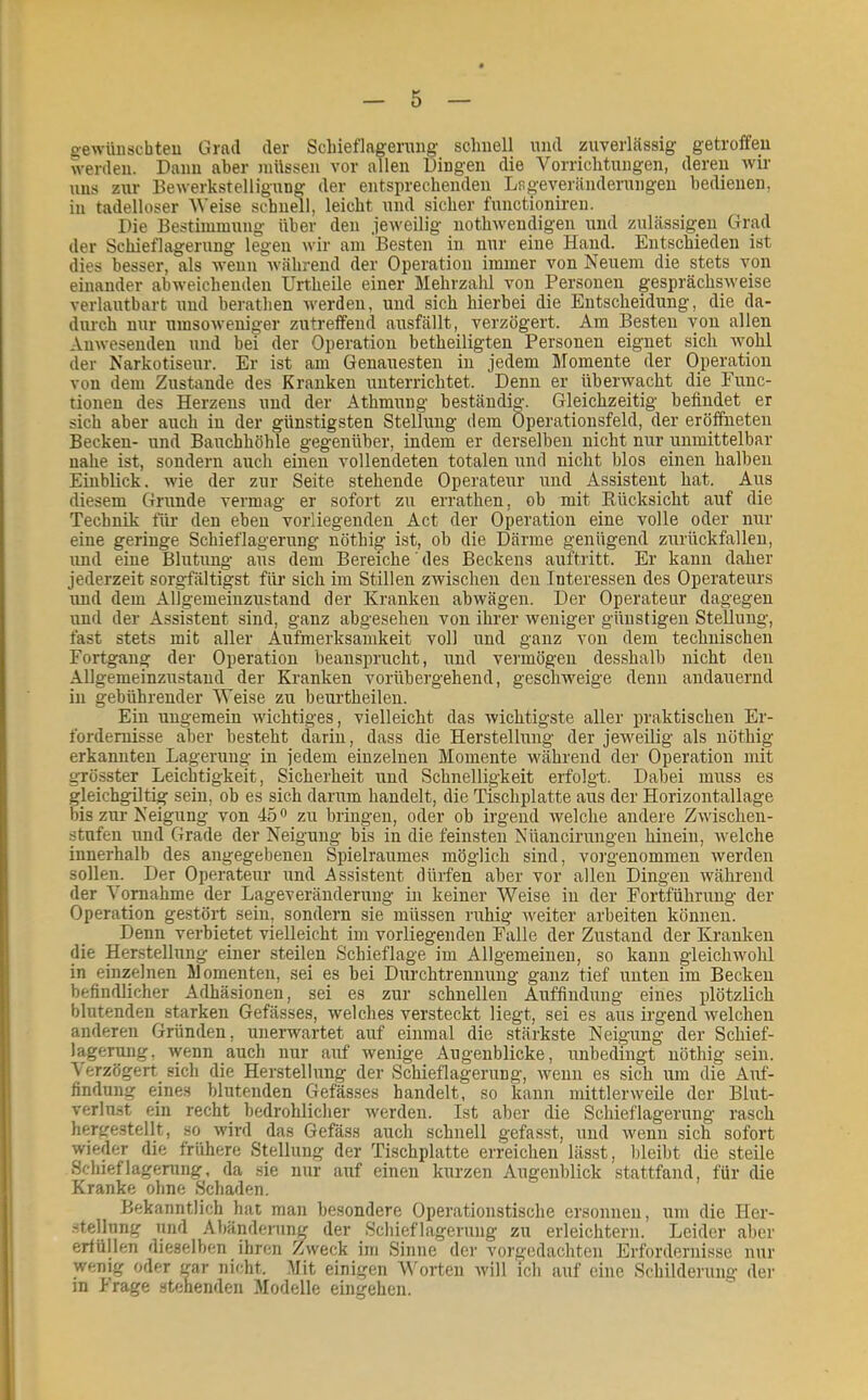 e'ewünscbteu Ürail der Scliieflageruiig sclmell und zuverlässig getroffen Vverden. Dann aber müssen vor allen Dingen die Vorrichtungen, deren wir Ulis zur Bewerkstelligiing der entsprechenden Lsgeveränderiingen bedienen, in tadelloser Weise schndl, leicht und sicher fiinctionii’en. Die Bestimmung über den jeweilig nothwendigen und zulässigen Grad der Schieflagerung legen wir am Besten in nur eine Hand. Entschieden ist dies besser, als wenn während der Operation immer von Neuem die stets von einander abweichenden Urtheüe einer Mehrzalü von Personen gesprächsweise verlautbart und berathen werden, und sich hierbei die Entscheidung, die da- durch nur umsoweniger zutreffend ausfällt, verzögert. Am Besten von allen Anwesenden und bei der Operation betheiligten Personen eignet sich ivohl der Narkotiseur. Er ist am Genauesten in jedem Momente der Operation von dem Zustande des Kranken unterrichtet. Denn er übervyacht die Func- tionen des Herzens und der Athmuug beständig. Gleichzeitig befindet er sich aber auch in der günstigsten Stellung dem Operationsfeld, der eröffneten Becken- und Bauchhöhle gegenüber, indem er derselben nicht nur unmittelbar nahe ist, sondern auch einen vollendeten totalen und nicht blos einen halben Einblick. wie der zur Seite stehende Operatettr und Assistent hat. Alts diesem Grunde vermag er sofort zu errathen, ob mit Eücksicht auf die Technik für den eben vorliegenden Act der Operation eine volle oder nur eine geringe Schieflagerung nöthig ist, ob die Därme genügend zurückfallen, und eine Blutung aus dem Bereiche' des Beckens auftritt. Er kann daher jederzeit sorgfältigst für sich im Stillen zwischen den Interessen des Operateurs und dem Allgemeinzustand der Kranken abwägen. Der Operateur dagegen und der Assistent sind, ganz abgesehen von ihrer iveniger günstigen Stellung, fast stets mit aller Aufmerksamkeit voll und ganz von dem technischen Fortgang der Operation beansprucht, und vermögen desshalb nicht den Allgemeinzustand der Kranken vorübergehend, geschweige denn andauernd in gebührender Weise zu beurtheilen. Ein ungemein wichtiges, vielleicht das wichtigste aller praktischen Er- fordernisse aber besteht darin, dass die Herstellung der jeweilig als nöthig erkannten Lagerung in jedem einzelnen Momente während der Operation mit grösster Leichtigkeit, Sicherheit und Schnelligkeit erfolgt. Dabei muss es gleichgiltig sein, ob es sich darum handelt, die Tischplatte aus der Horizontallage bis zur Neigung von 45 o zu bringen, oder ob irgend welche andere Zwischen- stufen und Grade der Neigung bis in die feinsten Nüancirungen hinein, ivelche innerhalb des angegebenen Spielraumes möglich sind, vorgenommen werden sollen. Der Operateur und Assistent dürfen aber vor allen Dingen während der Vornahme der Lageveränderung in keiner Weise in der Eortführuug der Operation gestört sein, sondern sie müssen ruhig weiter arbeiten können. Denn verbietet vielleicht im vorliegenden Falle der Zustand der Kranken die Herstellung einer steilen Schieflage im Allgemeinen, so kann gleichwohl in einzelnen Momenten, sei es bei Durchtrennuug ganz tief unten im Becken befindlicher Adhäsionen, sei es zur schnellen Auffindung eines plötzlich blutenden starken Gefässes, welches versteckt liegt, sei es aus irgend welchen anderen Gründen, unerwartet auf einmal die stärkste Neigung der Schief- lagerung, wenn auch nur auf wenige Augenblicke, unbedingt nöthig sein. \ erzögert_ sich die Herstellung der Schieflagerung, wenn es sich um die Auf- findung eines blutenden Gefässes handelt, so kann mittlerweile der Blut- verlust ein recht bedrohlicher werden. Ist aber die Schieflagerung rasch hergestellt, so wird das Gefäss auch schnell gefasst, und wenn sich sofort wieder die frühere Stellung der Tischplatte erreichen lässt, bleibt die steile Schieflagening, da sie nur auf einen kurzen Augenblick stattfand, für die Kranke ohne Schaden. Bekanntlich hat man besondere Operationstische ersonnen, um die Her- stellung und Abänderung der Schieflagerung zu erleichtern. Leider aber erfüllen dieselben ihren Z^weck im Sinne der vorgedachten Erfordernisse nur wenig oder i^ar nicht. Mit einigen Worten will ich auf eine Schilderung der in Frage stehenden Modelle eingehen.