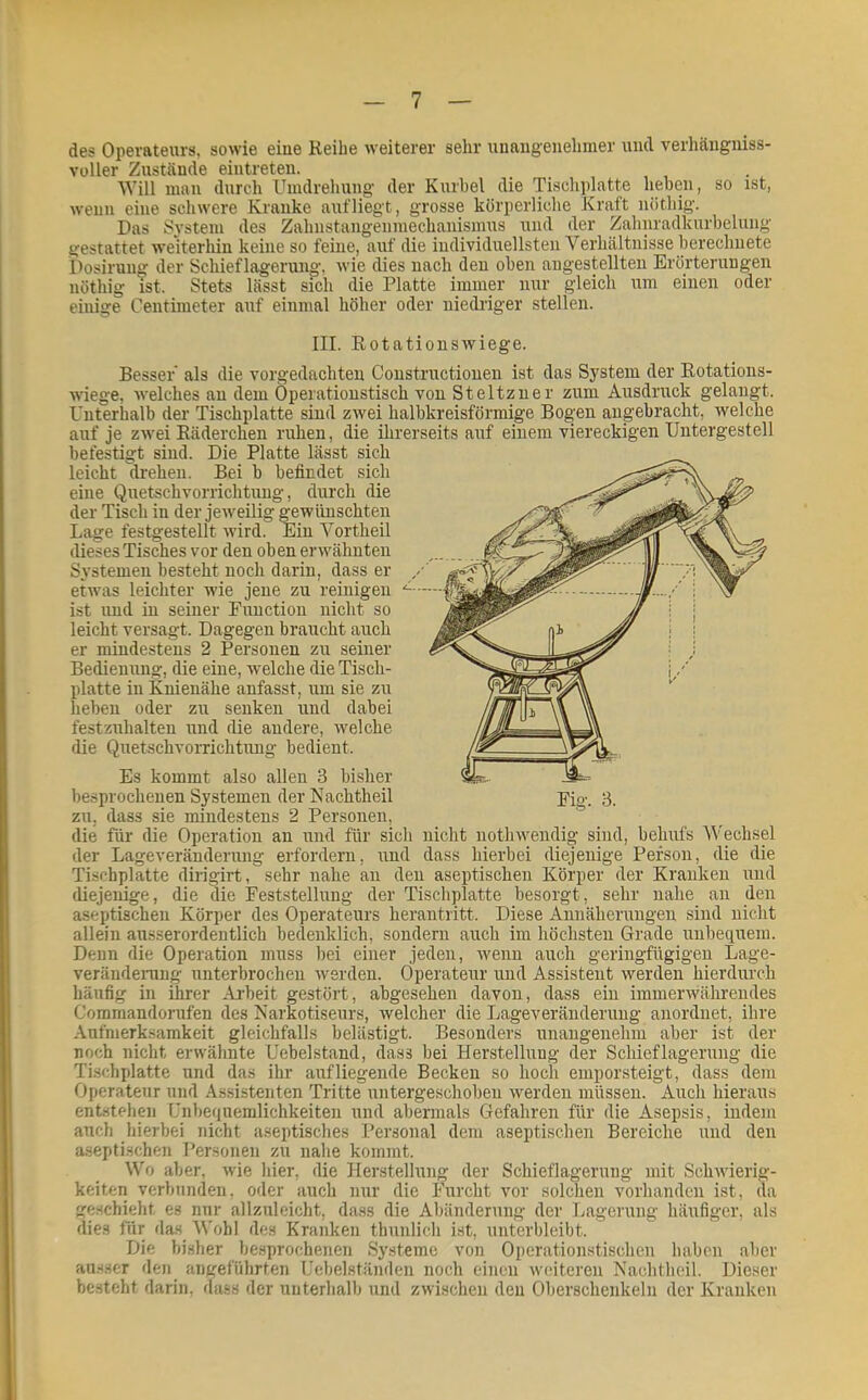 des Operateurs, sowie eiue Reihe weiterer sehr unangenehmer und verhängniss- vüller Zustände eintreten. . Will mau durch Umdreliuug der Kurbel die Tiscliidatte heben, so ist, wenn eine scliwere Kranke aufiiegt, grosse körperliche Kraft nüthig. Das System des Zahnstangenmechanismus und der Zahnradkurbeluiig gestattet weiterhin keine so feine, auf die individuellsten Verhältnisse berechnete Posirung der Schieflagerung, wie dies nach den oben angestellten Erörterungen nöthig ist. Stets lässt sich die Platte immer nur gleich um einen oder einige Centiineter auf einmal höher oder niedriger stellen. Fig. 3. III. Rotationswiege. Besser' als die vorgedachten Constructiouen ist das System der Rotations- wdege, welches an dem Operationstisch von Steltzner zum Ausdruck gelangt. Unterhalb der Tischplatte sind zwei halbkreisförmige Bogen angebracht, welche auf je zwei Räderchen ruhen, die ihrerseits auf einem viereckigen Untergestell befestigt sind. Die Platte lässt sich leicht di-ehen. Bei b befindet sich eine Quetschvorrichtung, durch die der Tisch in der jeweilig gewünschten Lage festgestellt wird. Ein Yortheil dieses Tisches vor den oben erwähnten Systemen besteht noch darin, dass er etwas leichter wie jene zu reinigen ist und in seiner Function nicht so leicht versagt. Dagegen braucht auch er mindestens 2 Personen zu seiner Bedienung, die eine, welche die Tisch- platte in Knienähe anfasst, um sie zu heben oder zu senken und dabei festzuhalten und die andere, welche die Quetschvorrichtung bedient. Es kommt also allen 3 bisher besprochenen Systemen der Nachtheil zu, dass sie mindestens 2 Personen, die für die Operation an und für sich nicht nothwendig sind, behufs Wechsel der Lageveränderung erfordern, und dass hierbei diejenige Person, die die Tischplatte dirigirt, sehr nahe an den aseptischen Körper der Kranken und diejenige, die die Feststellung der Tischplatte besorgt, sehr nahe an den aseptischen Körper des Operateurs herantritt. Diese Annäheningen sind nicht allein ausserordentlich bedenklich, sondern auch im höchsten Grade imbequem. Denn die Operation muss bei einer jeden, wenn auch geringfügigen Lage- verändenmg unterbrochen werden. Operateur und Assistent werden hierdurch häufig in ihrer Ai'beit gestört, abgesehen davon, dass ein immerwährendes Commandorufen des Narkotiseurs, welcher die Lageveränderung anordnet, ihre Aufmerksamkeit gleichfalls belästigt. Besonders unangenehm aber ist der noch nicht erwähnte Uebelstand, dass bei Herstellung der Schieflagerung die Ti.schplatte und das ihr auf liegende Becken so hoch emporsteigt, dass dem Operateur und Assistenten Tritte untergeschoben werden müssen. Auch hieraus entstehen Unbequemlichkeiten und abermals Gefahren für die Asepsis, indem auch hierbei nicht aseptisches Personal dem aseptischen Bereiche und den aseptischen Personen zu nahe kommt. Wo aber, wie hier, die Herstellung der Schieflagerung mit Schwierig- keiten verbunden, oder auch nur die Furcht vor solchen vorhanden ist, da geschieht es nur allznleicht, dass die Abänderung der Lagerung häufiger, als dies für das Wohl des Kranken thunlicli ist, unterbleibt. Die bisher besprochenen Systeme von Operationstischen haben aber au.sser den angeführten Uebelständen noch einen weiteren Nachthcil. Dieser besteht darin, dass der unterhalb und zwischen den Oberschenkeln der Kranken I