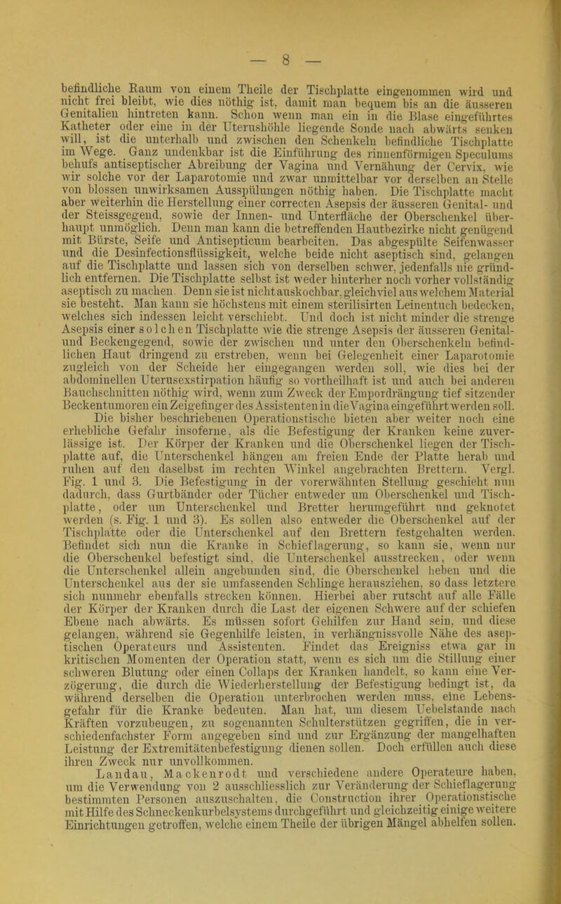 befindliche Kaum von einem Theile der Tischplatte eiiigeiiommen wird und nicht frei bleibt, wie dies nöthig ist, damit man bcQuem bis an die äusseren Genitalien hintreten kann. Schon wenn man ein in die Blase eiugeführtes Katheter oder eine in der Uterushöhle liegende Sonde nach abwärts senken will, ist die unterhalb und zwischen den Schenkeln befindliche Tischplatte im Wege. Ganz undenkbar ist die Einführung des riunenförmigen Speculums behufs antiseptischer Abreibung der Vagina und Vernähung der Cervix, wie wir solche vor der Laparotomie und zwar unmittelbar vor derselben an Stelle von blossen unwirksamen Ausspülungen nöthig haben. Die Tischplatte macht aber weiterhin die Herstellung einer correcten Asepsis der äusseren Genital- und der Steissg-egend, sowie der Innen- und Unterfiäche der Oberschenkel Uber- hairpt unmöglich. Denn man kann die betreffenden Hautbezirke nicht genügend mit Bürste, Seife und Antisepticum bearbeiten. Das abgespülte Seifcnwasser und die Desinfectionsflüssigkeit, welche beide nicht aseptisch sind, gelangen auf die Tischplatte und lassen sich von derselben schwer, jedenfalls nie gründ- lich entfernen. Die Tischplatte selbst ist weder hinterher noch vorher vollständig aseptisch zu machen. Denn sie ist nicht auskochbar, gleichviel aus ■welchem Material sie besteht. Man kann sie höchstens mit einem sterilisirten Leinentuch bedecken, welches sich indessen leicht verschiebt. Und doch ist nicht minder die strenge Asep.sis einer solchen Tischplatte wie die strenge Asepsis der äusseren Genital- und Beckengegend, sowie der zwischen und unter den Oberschenkeln befind- lichen Haut dringend zu erstreben, wenn bei Gelegenheit einer Laparotomie zugleich von der Scheide her eingegangen Averden soll, wie dies bei der abdominellen Uterusexstirpation häufig so vortheilhaft ist und auch bei anderen Bauchschnitten nöthig wird, wenn zum Zweck der Empordrängung tief sitzender Beckentumoren ein Zeigefinger des Assistenten in die Vagina eingeführt Averden soll. Die bisher beschriebenen Operationstische bieten aber Aveiter noch eine erhebliche Gefahr insoferne, als die Befestigung der Kranken keine zuver- lässige ist. Der Körper der Kranken und die Oberschenkel liegen der Tisch- platte auf, die Unterschenkel hängen am freien Ende der Platte herab und ruhen auf den daselbst im rechten Winkel angebrachten Brettern. Vergl. Fig. 1 und 3. Die Befestigung in der vorerwähnten Stellung geschieht nun dadurch, dass Gurtbänder oder Tücher entAveder um Oberschenkel und Tisch- platte , oder um Unterschenkel und Bretter herurageführt und geknotet Averden (s. Fig. 1 und 3). Es sollen also entAveder die Oberschenkel auf der Tischplatte oder die Unterschenkel auf den Brettern festgehalten Averden. Befindet sich nun die Kranke in Schieflagerung, so kann sie, Avenn nur die Oberschenkel befestigt sind, die Unterschenkel ausstrecken, oder Aveuii die Unterschenkel allein angebunden .sind, die Oberschenkel lieben und die Unterschenkel aus der sie umfassenden Schlinge herausziehen, so dass letztere sich nunmehr ebenfalls strecken können. Hierbei aber rutscht auf alle Fälle der Körper der Kranken durch die Last der eigenen SchAvere auf der schiefen Ebene nach abwärts. Es müssen sofort Gehilfen zur Hand sein, und diese gelangen, während sie Gegenhilfe leisten, in verhängnissvolle Nähe des asep- tischen Operateurs und Assistenten. Findet das Ereigniss etAva gar in kritischen Momenten der Operation statt, Avenn es sich um die Stillung einer scliAveren Blutung oder einen Collaps der Kranken handelt, so kann eine Ver- zögerung, die durch die Wiederherstellung der Befestigung bedingt ist, da Avälmend derselben die Operation unterbrochen Averden muss, eine Lebens- gefahr für die Kranke bedeuten. Man hat, um diesem Uebelstande nach Kräften vorzubeugen, zu sogenannten Schulterstiitzen gegriffen, die in ver- schiedenfachster Form angegeben sind und zur Ergänzung der mangelhaften Leistung der Extremitätenbefestigung dienen sollen. Doch erfüllen auch diese ihren Zweck nur unvollkommen. Landau, Mackenrodt und verschiedene andere Operateure haben, um die Verwendung von 2 ausschliesslich zur Veränderung der Schieflageyuug bestimmten Personen auszuschalten, die Construction ihrer Operationstische mit Hilfe des Schneckenkurbelsystems durchgeführt und gleichzeitig einige Aveitere Einrichtungen gctroft'en, Avelche einem Theile der übrigen Mängel abhelten sollen.
