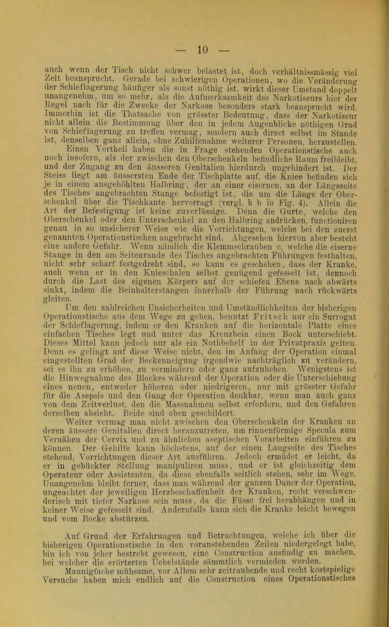 auch wenn der lisch nicht schwer belastet ist, doch verliällnissmässig viel Zeit beansprucht. Gerade hei schwierigen Operationen, wo die Veränderung der Schiel'lagernng häufiger als sonst nöthig ist, wirkt dieser Umstand doppelt unangenehm, um so mehr, als die Aufmerksamkeit des Narkotiseurs hier der Regel nach für die Zwecke der Narkose besonders stark beansprucht wird. Immerhin ist die Thatsache von grösster Bedeutung, dass der Narkotiseur nicht allein die Be.stimmung über den in jedem Augenblicke nöthigen Grad von Schieflagerung zu treffen vermag, sondern auch direct seihst im Stande ist, denselben ganz allein, ohne Zuhilfenahme weiterer Personen, herzustellen. Einen Vortheil haben die in Frage stehenden Operationstische auch noch insofern, als der zwischen den Oberschenkeln befindliche Raum freihleibt, und der Zugang zu den äusseren Genitalien hierdurch ungehindert ist. Der Steiss liegt am äussersten Ende der Tischplatte auf, die Kniee befinden sich je in einem ausgehöhlten Halhring, der an einer eisernen, an der Längsseite des Tisches angebrachten Stange befestigt ist, die um die Länge der Ober- schenkel Übel' die Tischkante hervorragt (vergl. b b in Fig. 4). Allein die Art der Befestigung ist keine zuverlässige. Denn die Gurte, welche den Oberschenkel oder den Unterschenkel an den Halbring andrücken, functioniren genau in so unsicherer Weise wie die Vorrichtungen, welche bei den zuerst genannten Operationstischen angebracht sind. Abgesehen hiervon aber besteht eine andere Gefahr. Wenn nämlich die Klemmschrauben c, welche die eiserne Stange in den am Seitenrande des Tisches angebrachten Führungen festhalten, nicht sehr scharf festgedreht sind, so kann es geschehen, dass der Kranke, auch wenn er in den Knieschalen selbst genügend gefesselt i.st, dennoch durch die Last des eigenen Körpers auf der schiefen Ebene nach abwärts sinkt, indem die Beinhalterstangen innerhalb der Führung nach rückwärts gleiten. Um den zahlreichen Unsicherheiten und Umständlichkeiten der bisherigen Operationstische aus dem Wege zu gehen, benutzt Fritsch nur ein Surrogat der Schieflagerung, indem er den Kranken auf die horizontale Platte eines einfachen Tisches legt und unter das Kreuzbein einen Bock unterschiebt. Dieses Mittel kann jedoch nur als ein Nothbehelf in der Privatpraxis gelten. Denn es gelingt auf diese Weise nicht, den im Anfang der Operation einmal eingestellten Grad der Beckenneigung irgendwie nachträglich zu verändern, sei es ihn zu erhöhen, zu vermindern oder ganz aufzuheben. Wenigstens i.st die Hinwegnahme des Blockes während der Operation oder die Unter.schiebung eines neuen, entweder höheren oder niedrigeren, nur mit grösster Gefahr füi' die Asepsis und den Gang der Opei'atiou denkbar, wenn man auch ganz von dem Zeitverlust, den die Massnahmen seihst erfordern, und den Gefahren derselben absieht. Beide sind oben geschildert. Weiter vermag man nicht zwischen den Oberschenkeln der Kranken an deren äussere Genitalien direct heranzuti'eten, um rinnenförmige Specula zum Vernähen dei' Cervix und zu ähnlichen aseptischen Vorarbeiten einführen zu können. Der Gehilfe kann höchstens, auf der einen Langseite des Tisches stehend, Vorrichtungen dieser Art ausführen. Jedoch ermüdet er leicht, da er in gebückter Stellung manipuliren muss, und er ist gleichzeitig dem Operateur oder Assistenten, da diese ebenfalls seitlich stehen, sehr im Wege. Unangenehm hleiht ferner, dass man während der ganzen Dauer der Operation, ungeachtet der jeweiligen Herzbeschaffenheit der Kranken, recht verschwen- derisch mit tiefer Narkose sein muss, da die Füsse frei herabhängen und in keiner Weise gefesselt sind. Andernfalls kann sich die Kranke leicht bewegen und vom Bocke abstürzen. Auf Grund der Erfahrungen und Betrachtungen, welche ich über die bisherigen Operationstische in den voranstehenden Zeilen niedergelegt habe, bin ich von jeher bestrebt gewesen, eine Construction ausfindig zu machen, bei welcher die erörterten Uebelstände sämmtlich vermieden werden. Mannigfache mühsame, vor Allem sehr zeitraubende xuul recht kostspielige Versuche haben mich endlich auf die Construction eines Operationstisches