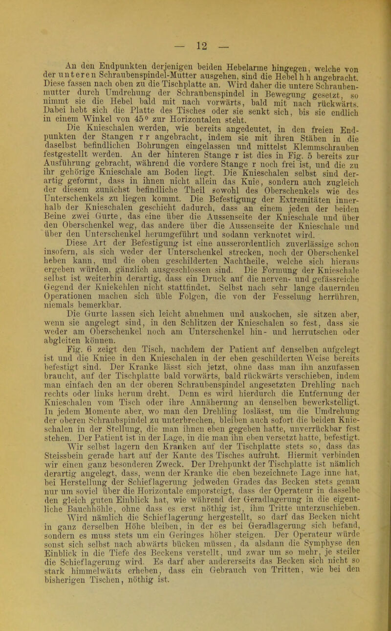 Au deu Endpunkten derjenigen beiden Hebelarme hingegen, welche von der unteren Schrnubenspindel-Mutter aiisgehen, sind die Hebel hh angebracht Diese fassen nach oben zu die Tischplatte an. Wird daher die untere Schrauben- niutter dm-cli Umdrehung der Schraubenspindel in Bewegung gesetzt so nimnit sie die Hebel bald mit nach vorwärts, bald mit nach rückwärts. Dabei hebt sich die Platte des Tisches oder sie senkt sich, bis sie endlich in einem Winkel von 45 o zur Horizontalen steht. Die Knieschalen werden, -wie bereits angedeutet, in den freien End- punkten der Stangen rr angebracht, indem sie mit ihren Stäben in die daselbst befindlichen Bohrungen eingelassen und mittelst Klemmschrauben festgestellt werden. Au der hinteren Stange r ist dies in Fig. 5 bereits zur Ausführung gebracht, während die vordere Stange r noch frei ist, und die zu ihr gehörige Knieschale _ am Boden liegt. Die Knieschalen selbst sind der- artig geformt, dass in ihnen nicht allein das Knie, sondern auch zugleich der diesem zunächst befindliche Theil sowohl des Oberschenkels wie des Unterschenkels zu liegen kommt. Die Befestigung der Extremitäten inner- halb der Kiiieschalen geschieht dadurch, dass an einem jeden der beiden Beine zwei Gurte, das eine über die Aussenseite der Knieschale und über den Oberschenkel weg, das andere über die Aussenseite der Knieschale und über den Unterschenkel herumgeführt und sodann verknotet wird. Diese Art der Befestigung ist eine ausserordentlich zuverlässige schon insofern, als sich weder der Unterschenkel strecken, noch der Oberschenkel heben kann, und die oben geschilderten Nachtheile, welche sich hieraus ergeben würden, gänzlich ausgeschlossen sind. Die Formung der Knieschale selbst ist weiterhin derartig, dass ein Druck auf die nerven- und gefässreiche Gegend der Kniekehlen nicht stattfindet. Selbst nach sehr lange dauernden Operationen machen sich üble Folgen, die von der Fesselung herrühren, niemals bemerkbar. Die Gurte lassen sich leicht abnehmen und auskochen, sie sitzen aber, wenn sie angelegt sind, in den Schlitzen der Knieschalen so fest, dass sie weder am Oberschenkel noch am Unterschenkel hin- und herrutschen oder abgleiten können. Fig. 6 zeigt den Tisch, nachdem der Patient auf denselben aufgelegt ist und die Kniee in den Kiiieschalen in der eben geschilderten Weise bereits befestigt sind. Der Kranke lässt sich jetzt, ohne dass man ihn anzufassen braucht, auf der Tischplatte bald vorwärts, bald rückwärts verschieben, indem man einfach den an der oberen Schraubenspindel angesetzten Drehling nach rechts oder links herum dreht. Denn es wird hierdurch die Entfernung der Knieschalen vom Tisch oder ihre Annäherung an denselben bewerkstelligt. In jedem Momente aber, wo man den Drehling loslässt, um die Umdrehung der oberen Schraubspindel zu unterbrechen, bleiben auch sofort die beiden Knie- schalen in der Stellung, die man ihnen eben gegeben hatte, unverrückbar fest stehen. Der Patient ist in der Lage, in die man ihn eben versetzt hatte, befestigt. Wir selbst lagern den Kranken auf der Tischplatte stets so, dass das Steissbeiii gerade hart auf der Kante des Tisches aufruht. Hiermit verbinden wir einen ganz besonderen Zweck. Der Drehpunkt der Tischplatte ist nämlich derartig angelegt, dass, wenn der Kranke die eben bezeichnete Lage inne hat, bei Herstellung der Schieflagerung jedweden Grades das Becken stets genau nur um soviel über die Horizontale emporsteigt, dass der Operateur in dasselbe den gleich guten Einblick hat, wie während der Geradlagerung in die eigent- liche Bauchhöhle, ohne dass es erst nöthig ist, ihm Tritte unterzuschieben. Wird nämlich die Schieflagerung hergestellt, so darf das Becken nicht in ganz derselben Höhe bleiben, in der es bei Geradlagerung sich betand, sondern es muss stets um ein Geringes höher steigen. Der Operateur würde sonst sich selbst nach abwärts bücken müssen, da alsdann die Symphyse den Einblick in die Tiefe des Beckens verstellt, und zwar um so mehr, je steiler die Schiehagerung wird. Es darf aber andererseits das Becken sich nicht so stark himmelwäits erheben, dass ein Gebrauch von Tritten, Avie bei den bisherigen Tischen, nöthig ist.