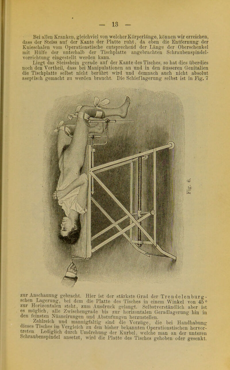 Bei alleu Kranken, gleichviel von welcher Körperlänge, können wir erreichen, (lass der Steiss anf der Kante der Platte rnht, da eben die Entfernung der Knieschalen vom Operationstische entsprechend der Länge der Oberschenkel mit Hülfe der unterhalb der Tischplatte angebrachten Schraubenspiiidel- vorrichtung eingestellt werden kann. Liegt das Steissbein gerade anf der Kante des Tisches, so hat dies überdies noch den Vortheil, dass bei Manipulationen an und in den äusseren Genitalien die Tischplatte selbst nicht berührt wird und demnach auch nicht absolut aseptisch gemacht zu werden braucht. Die Schieflagerung selbst ist in Fig. 7 zur An.schauung gebracht. Hier ist der .stärkste Grad der Tr ende len bürg- sehen Lagerung, bei dem die Platte des Tisches in einem Winkel von 45® zur Horizontalen steht, zum Ausdruck gelangt. Selbstverständlich aber ist es möglich, alle Zwischengrade bis zur horizontalen Geradlagerung hin in den feinsten Küancimngen und Abstufungen herzustellen. mannigfaltig sind die Vorzüge, die bei Handhabung dieses Tusches iin Vergleich zu den bisher bekannten Operationstischen hervor- treten Lediglich durch Umdrehung der Kurbel, welche mau an der unteren Hchraubenspindel ansetzt, wird die Platte des Tisches gehoben oder gesenkt.