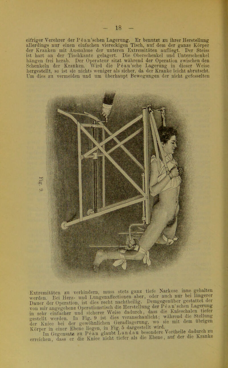 eifriger Verehrer der Pean’schen Lagerung. Er benutzt zu ihrer Herbtellung allerdings nur einen einfachen viereckigen Tisch, auf dem der ganze Körper der Kranken mit Ausnahme der unteren Extremitäten aufliegt. Der Steiss ist hart an der Tischkautc gelagert. Die Oberschenkel und Unterschenkel hängen frei herab. Der Operateur sitzt während der Operation zwischen den Schenkeln der Kranken. Wird die Peau’sche Lagerung in dieser Weise hergestellt, so ist sie nichts weniger als sicher, da der Kranke leicht abrutscht. Um dies zu vermeiden und um überhaupt Bewegungen der nicht gefesselten Extremitäten zu verhindern, muss stets ganz tiete Isarkose lune gehalten werden. Bei Herz- und Lungenaffectionen aber, oder auch nur bei laugeier Dauer der Operation, ist dies recht nachtheilig. Demgegenüber gesLattet der von mir angegebene Operationstisch die Herstellung der Peau scheu Lagerung in sehr eii^cher und siclierer Weise dadurch, dass ^le Knieschalen lefer ge.stellt werden. Tn Fig. 9 ist dies veranschaulicht; der Kniee bei der gewöhnlichen Geradlagerung, wo sie mit dem u rige Körper in einer Ebene liegen, in Fig. 5 dargestellt wird. .iwinmli Tm Gegensate zu Pean glaubt Landau erreichen, dass er die Kniee nicht tiefer als die Ebene, aut dei die Kianke