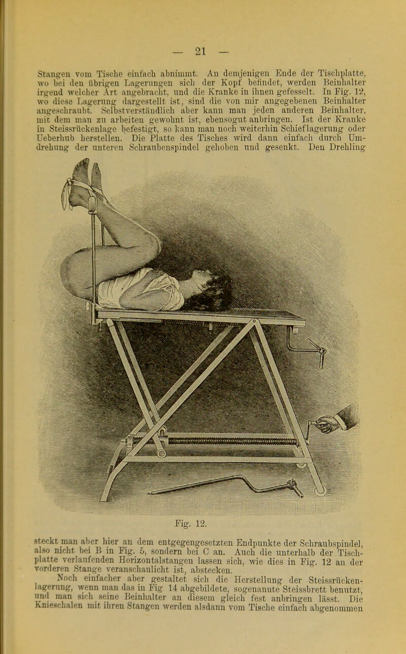 Stangen vom Tische einfach abnimmt. An (lemjenigen Ende dev Tischplatte, wo bei den übrigen Ijagernngen sich der Kopf befindet, werden Beinhalter irgend welcher Art angebracht, und die Kranke in ihnen gefesselt. In Fig. 12, wo diese Lagerung dargestellt ist, sind die von mir angegebenen Beinhalter angeschraubt. Seibstverständlich aber kann man jeden anderen Beinhalter, mit dem man zu arbeiten gewohnt ist, ebensogut anbringen. Ist der Kranke in Steissrückenlage befestigt, so kann man noch Aveiterhin Schieflageruug oder Ueberhub hersteilen. Die Platte des Tisches wird dann einfach durch Um- drehung der unteren Schraubenspiudel gehoben und gesenkt. Den Drehling Fig. 12. steckt man aber hier an dem entgegengesetzten Endpunkte der Schraubspindel, also nicht bei B in Fig. 5, sondern bei C an. Auch die unterhalb der Tisch- platte verlaufenden Horizontalstangen lassen sich, Avie dies in Fig. 12 an der vorderen Stange veranschaulicht ist, ahsteckeii. Noch einfacher aber gestaltet sich die Herstellung der Steissrücken- lagerung, Avenn man das in Fig 14 ab^ebildete, sogenannte Steissbrett benutzt, und man sich seine Beinhalter an diesem gleich fest anhringen lässt. Die Knieschalen mit ihren Stangen Averden alsdann vom Tische einfach ahgeiiommeu