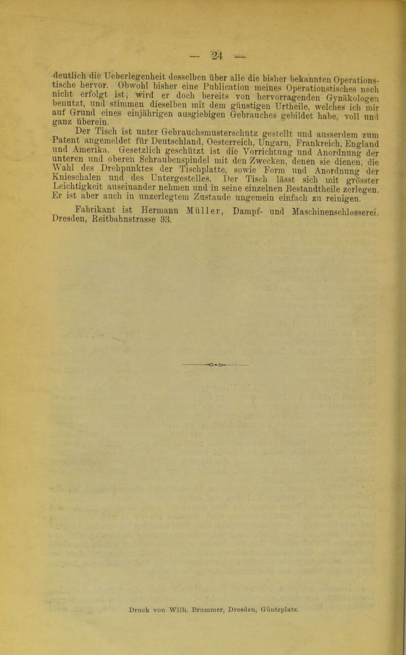 (leutlich <lie Ueberlegenheit desselben über alle die bisher bekannten Operations- tische hervor. Obwohl bisher eine Publicntion meines Operationstisches noch nicht ertolgt ist, wird er doch bereits von hervorragenden Gynäkologen benutzt, und stimmen dieselben mit dem günstigen Urtheile, welches ich niir aut Grund eines einjährigen ausgiebigen Gebrauches gebildet habe, voll und ganz uberein. Der Tisch ist unter Gebrauchsmusterschutz gestellt und ausserdem zum Patent angemeldet für Deutschland, Oesterreich, Ungarn, Frankreich, England und Amerika. Gesetzlich geschützt ist die Vorrichtung und Anordnung der oberen Schraubenspiudel mit den Zwecken, denen sie dienen, die \\ahl des Drehpunktes der Tischplatte, sowie Form und Anordnung der Kniescbalen uiid^ des Untergestelles. Der Tisch lässt sich mit grösster Leichtigkeit auseinander nehmen und in seine einzelnen Bestandtheile zerlegen. Er ist aber auch in unzerlegtem Zustande ungemein einfach zu reinigen. Fabrikant ist Hermanu Müller, Dampf- und Mascbinenschlosserei. Dresden, Reitbahnstrasse 38. Druck von Wilh. Brummer, Dresden, (lüiitsplatz.