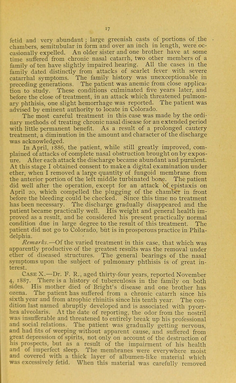 fetid and ver)' abundant ; large greenish casts of portions of the chambers, semitubular in form and over an inch in length, were oc- casionally expelled. An older sister and one brother have at some time suffered from chronic nasal catarrh, two other members of a family of ten have slightly impaired hearing. All the cases in the family dated distinctly from attacks of scarlet fever with severe catarrhal symptoms. The family history was unexceptionable in preceding generations. The patient was anemic from close applica- tion to study. These conditions culminated five years later, and before the close of treatment, in an attack which threatened pulmon- ary phthisis, one slight hemorrhage was reported. The patient was advised by eminent authority to locate in Colorado. The most careful treatment in this case was made by the ordi- nary methods of treating chronic nasal disease for an extended period with little permanent benefit. As a result of a prolonged cautery treatment, a diminution in the amount and character of the discharge was acknowledged. In April, 1886, the patient, while still greatly improved, com- plained of attacks of complete nasal obstruction brought on by expos- ure. After each attack the discharge became abundant and purulent. At this stage I obtained consent to make a digital examination under ether, when I removed a large quantity of fungoid membrane from the anterior portion of the left middle turbinated bon^. The patient did well after the operation, except for an attack af ^epistaxis on April 20, which compelled the plugging of the chamber in front before the bleeding could be checked. Since this time no treatment has been necessary. The discharge gradually disappeared and the patient became practically well. His weight and general health im- proved as a result, and he considered his present practically normal condition due in large degree to the result of this treatment. The patient did not go to Colorado, but is in prosperous practice in Phila- delphia. Remarks.—Of the varied treatment in this case, that which was apparently productive of the greatest results was the removal under ether of diseased structures. The general bearings of the nasal symptoms upon the subject of pulmonary phthisis is of great in- terest. Case X.—Dr. F. R., aged thirty-four years, reported November 4, 1887. There is a history of tuberculosis in the family on both sides. His mother died of Bright’s disease and one brother has ozena. The patient has suffered from a chronic catarrh since his sixth year and from atrophic rhinitis since his tenth year. The con- dition last named abruptly developed and is associated with pyorr- hea alveolaris. At the date of reporting, the odor from the nostril was insufferable and threatened to entirely break up his professional and social relations. The patient was gradually getting nervous, and had fits of weeping without apparent cause, and suffered from great depression of .spirits, not only on account of the destruction of his prospects, but as a result of the impairment of his health and of imperfect sleep. The membranes were everywhere moist and covered with a thick layer of albumen-like material which was exce.ssively fetid. When this material was carefully removed