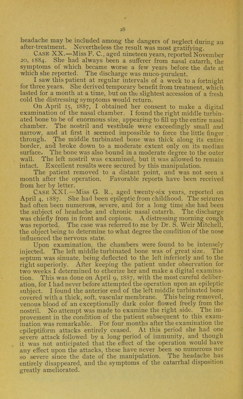 headache may be included among the dangers of neglect during an after-treatment. Nevertheless the result was most gratifying. Case XX.—Miss F. C., aged nineteen years, reported November 20, 1884. She had always been a sufferer from nasal catarrh, the symptoms of which became worse a few years before the date at which she reported. The discharge was muco-purulent. I saw this patient at regular intervals of a week to a fortnight for three years. She derived temporary benefit from treatment, which lasted for a month at a time, but on the slightest accession of a fresh cold the distressing symptoms would return. On April 15, 1887, I obtained her consent to make a digital examination of the nasal chamber. I found the right middle turbin- ated bone to be of enormous size, appearing to fill up the entire nasal chamber. The nostril and vestibule were exceedingly small and narrow, and at first it seemed impossible to force the little finger through. The middle turbinated bone was thick along its entire border, anci broke down to a moderate extent only on its median surface. The bone was also bound in a moderate degree to the outer wall. The left nostril was examined, but it was allowed to remain intact. Excellent results were secured by this manipulation. The patient removed to a distant point, and was not seen a month after the operation. Favorable reports have been received from her by letter. Case XXL—Miss G. R., aged twenty-six years, reported on April 4, 1887. She had been epileptic from childhood. The seizures had often been numerous, severe, and for a long time she had been the subject of headache and chronic nasal catarrh. The discharge was chiefly from in front and copious. A distressing morning cough was reported. The case was referred to me by Dr. S. Weir Mitchell, the object being to determine to what degree the condition of the nose influenced the nervous state. Upon examination, the chambers were found to be intensely injected. The left middle turbinated bone was of great size. The septum was sinuate, being deflected to the left inferiorly and to the right superiorly. After &eping the patient under observation for two weeks I determined to etherize her and make a digital examina- tion. This was done on April 9, 1887, with the most careful deliber- ation, for I had never before attempted the operation upon an epileptic subject. I found the anterior end of the left middle turbinated bone covered with a thick, soft, vascular membrane. This being removed, venous blood of an exceptionally dark color flowed freely from the nostril. No attempt was made to examine the right side. The im- provement in the condition of the patient subsequent to this exam- ination w^as remarkable. For four months after the examination the epileptiform attacks entirel)'’ ceased. At this period she had one severe attack followed by a long period of immunity, and though it was not anticipated that the effect of the operation would have any effect upon the attacks, these have never been so numerous nor so severe since the date of the manipulation. The headache has entirely disappeared, and the symptoms of the catarrhal disposition greatly ameliorated.