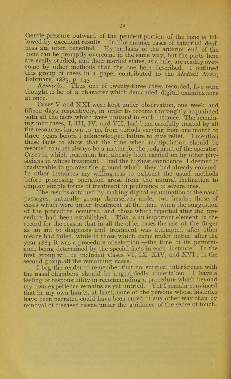 Gentle pressure outward of the pendent portion of the bone is fol- lowed by excellent results. In like manner cases of catarrhal deaf- ness are often benefited. Hyperplasia of the anterior end of the bone can be promptly overcome in the same way, but the parts here are easily studied, and their morbid states, as a rule, are readily over- come by other methods than the one here described. I outlined this group of cases in a paper contributed to the Medical News, February, 1885, p. 143. Re?narks.—Thus out of twenty-three cases recorded, five were thought to be of a character which demanded digital examinations at once. Cases V and XXI were kept under observation, one week and fifteen days, respectively, in order to become thoroughly acquainted with all the facts which were unusual in each instance. The remain- ing four cases, I, III, IV, and VII, had been carefully treated by all the resources known to me from periods varjdng from one month to three years before I acknowledged failure to give relief. I mention these facts to show that the time when manipulation should be resorted to must always be a matter for the judgment of the operator. Cases in which treatment had already been carried on by other phy- sicians in whose treatment I had the highest confidence, I deemed it inadvisable to go over the ground which they had already covered. In other instances my willingness to exhaust the usual methods before proposing operation arose from the natural inclination to employ simple forms of treatment in preference to severe ones. The results obtained by making digital examination of the nasal passages, naturally group themselves under two heads : those of cases which were under treatment at the time when the suggestion of the procedure occurred, and those which reported after the pro- cedure had been established. This is an important element in the record for the reason that in all the older cases the use of the finger as an aid to diagnosis and treatment was attempted after other means had failed, while in those which came under notice after the year 1884 it was a procedure of selection,-pthe time of its perform- ance being determined by the special facts in each instance. In the first group will be included Cases VI, IX, XIV, and XVI; in the second group all the remaining cases. I beg the reader to remember that no surgical interference with the nasal chambers should be unguardedly undertaken. I have a feeling of responsibility in recommending a procedure which beyond niy own experience remains as yet untried. Yet I remain convinced that in my own hands, at least, none of the persons whose histories have been narrated could have been cured in any other way than by removal of diseased tissue under the guidance of the sense of touch.