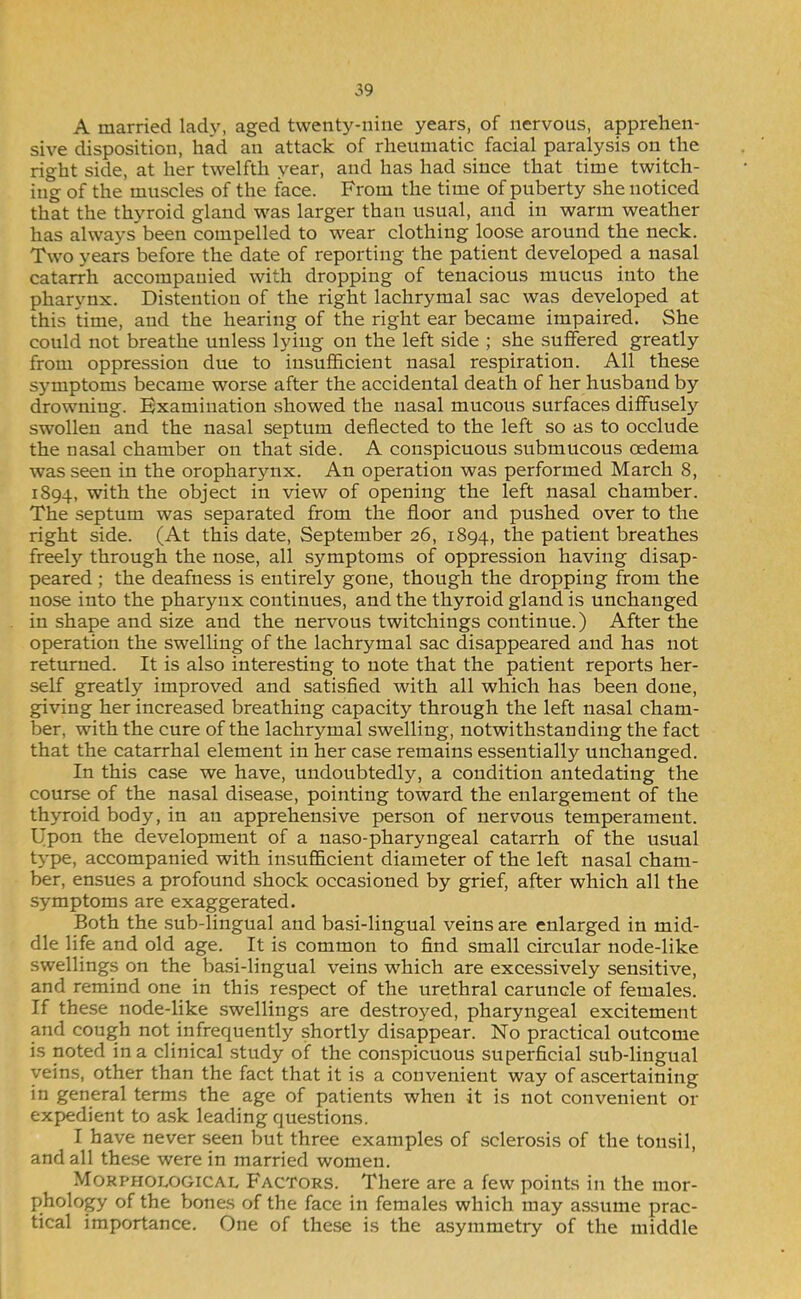 A married lady, aged twenty-nine years, of nervous, apprehen- sive disposition, had an attack of rheumatic facial paralysis on the right side, at her twelfth year, and has had since that time twitch- ing of the muscles of the face. From the time of puberty she noticed that the thyroid gland was larger than usual, and in warm weather has always been compelled to wear clothing loose around the neck. Two years before the date of reporting the patient developed a nasal catarrh accompanied with dropping of tenacious mucus into the pharynx. Distention of the right lachrymal sac was developed at this time, and the hearing of the right ear became impaired. She could not breathe unless lying on the left side ; she suffered greatly from oppression due to insufficient nasal respiration. All these symptoms became worse after the accidental death of her husband by drowning. Bxamination showed the nasal mucous surfaces diffusely swollen and the nasal septum deflected to the left so as to occlude the nasal chamber on that side. A conspicuous submucous oedema was seen in the oropharynx. An operation was performed March 8, 1894, with the object in view of opening the left nasal chamber. The septum was separated from the floor and pushed over to the right side. (At this date, September 26, 1894, the patient breathes freel}'- through the nose, all symptoms of oppression having disap- peared ; the deafness is entirely gone, though the dropping from the nose into the pharynx continues, and the thyroid gland is unchanged in shape and size and the nervous twitchings continue.) After the operation the swelling of the lachrymal sac disappeared and has not returned. It is also interesting to note that the patient reports her- self greatly improved and satisfied with all which has been done, giving her increased breathing capacity through the left nasal cham- ber, with the cure of the lachrymal swelling, notwithstanding the fact that the catarrhal element in her case remains essentially unchanged. In this case we have, undoubtedly, a condition antedating the course of the nasal disease, pointing toward the enlargement of the thyroid body, in an apprehensive person of nervous temperament. Upon the development of a naso-pharyngeal catarrh of the usual type, accompanied with insufficient diameter of the left nasal cham- ber, ensues a profound shock occasioned by grief, after which all the symptoms are exaggerated. Both the sub-lingual and basi-lingual veins are enlarged in mid- dle life and old age. It is common to find small circular node-like swellings on the basi-lingual veins which are excessively sensitive, and remind one in this respect of the urethral caruncle of females. If these node-like swellings are destroyed, pharyngeal excitement and cough not infrequently shortly disappear. No practical outcome is noted in a clinical .study of the conspicuous superficial sub-lingual veins, other than the fact that it is a convenient way of ascertaining in general terms the age of patients when it is not convenient or expedient to a.sk leading questions. I have never seen but three examples of sclerosis of the ton.sil, and all the.se were in married women. Morphological Factors. There are a few points in the mor- phology of the bones of the face in females which may assume prac- tical importance. One of these is the asymmetry of the middle