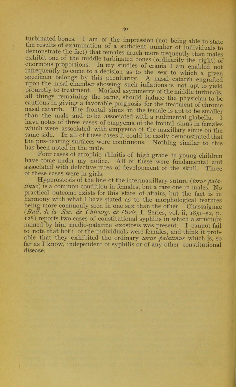 turbinated bones. I am of the impression (not being able to state the results of examination of a sufficient number of individuals to demonstrate the fact) that females much more frequently than males Gxnibit one of tlie middle turbiucited bones (ordinarily the rig’ht) of miormous proportions. In my studies of crania I am enabled not infrequently to come to a decision as to the sex to which a given specimen belongs by this peculiarity. A nasal catarrh engrafted upon the nasal chamber showing such inflations is not apt to yield promptly to treatrnent. Marked asymmetry of the middle turbinals, all things remaining the same, should induce the physician to be cautious in giving a favorable prognosis for the treatment of chronic nasal catarrh. The frontal sinus in the female is apt to be smaller than the male and to be associated with a rudimental glabella. I have notes of three cases of empyema of the frontal sinUs in females which were associated with empyema of the maxillary sinus on the same side. In all of these cases it could be easily demonstrated that the pus-bearing surfaces were continuous. Nothing similar to this has been noted in the male. Four cases of atrophic rhinitis of high grade in young children have come under my notice. All of these were fundamental and associated with defective rates of development of the skull. Three of these cases were in girls. Hyperostosis of the line of the intermaxillary suture {toriis pala- tinus) is a common condition in females, but a rare one in males. No practical outcome exists for this state of affairs, but the fact is in harmony with what I have stated as to the morphological features being more commonly seen in one sex than the other. Chassaignac {Bull, de la Soc. de Chirurg. de Paris, I. Series, vol. ii, 1851-52, p. 128) reports two cases of constitutional syphilis in which a structure named by him medio-palatine exostosis was present. I cannot fail to note that both of the individuals were females, and think it prob- able that they exhibited the ordinary torus palatinus which is, so far as I know, independent of .syphilis or of any other constitutional disease.