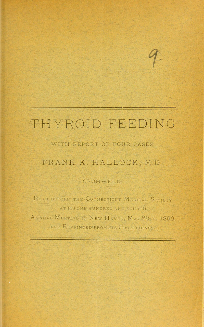 THYROID FEEDING WITH REPORT OF FOUR CASES. FRANK K. HALLOCK, M.D., CROMWELL. Read before the Connecticut Medical So.ciety AT IT-S O’NE. hundred AND FOURTH Annual Meeting in New Haven, May 28th, 1896, AND R EP'RI NTED'FROM ITS PROCEEDINGS.