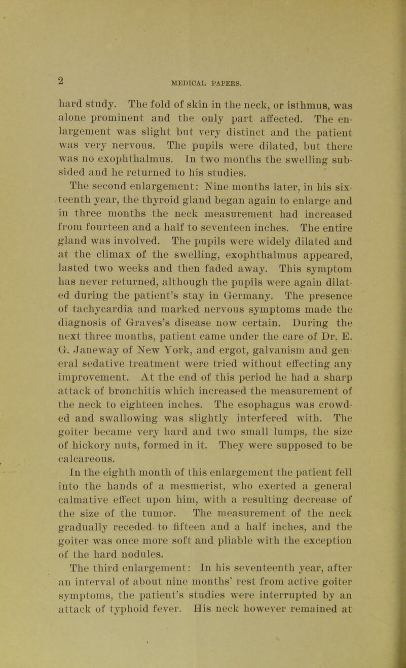 MEDICAL PAPERS. hard study. The fold of skiu in the neck, or isthmus, was alone prominent and the only paid affected. The en- largement was slight but very distinct and the patient was very nervous. The pupils were dilated, but there was 110 exophthalmus. In two months the swelling sub- sided and he returned to his studies. The second enlargement: Nine months later, in his six- teenth year, the thyroid gland began again to enlarge and in three months the neck measurement had increased from fourteen and a half to seventeen inches. The entire gland was involved. The pupils were widely dilated and at the climax of the swelling, exophthalmus appeared, lasted two weeks and then faded away. This symptom has never returned, although the pupils were again dilat- ed during the patient’s stay in Germany. The presence of tachycardia and marked nervous symptoms made the diagnosis of Graves’s disease now certain. During the next three mouths, patient came under the care of Dr. E. G. Janewmy of New York, and ergot, galvanism and gen- eral sedative treatment were tried without effecting any improvement. At the end of this period he had a sharp attack of bronchitis which increased the measurement of Ihe neck to eighteen inches. The esophagus was crowd- ed and swallowing was slightly interfered with. The goiter became very hard and two small lumps, the size of hickory nuts, formed in it. They were supposed to be calcareous. In the eighth month of this enlargement the patient fell into the hands of a mesmerist, who exerted a general calmative effect upon him, with a resulting decrease of the size of the tumor. The measurement of the neck gradually receded to fifteen and a half inches, and the goiter was once more soft and pliable with the exception of the hard nodules. The third eulargement: In his seventeenth year, after an interval of about nine months’ rest from active goiter sym])toms, the patient’s studies were interrupted by an attack of typhoid fever. His neck however remained at