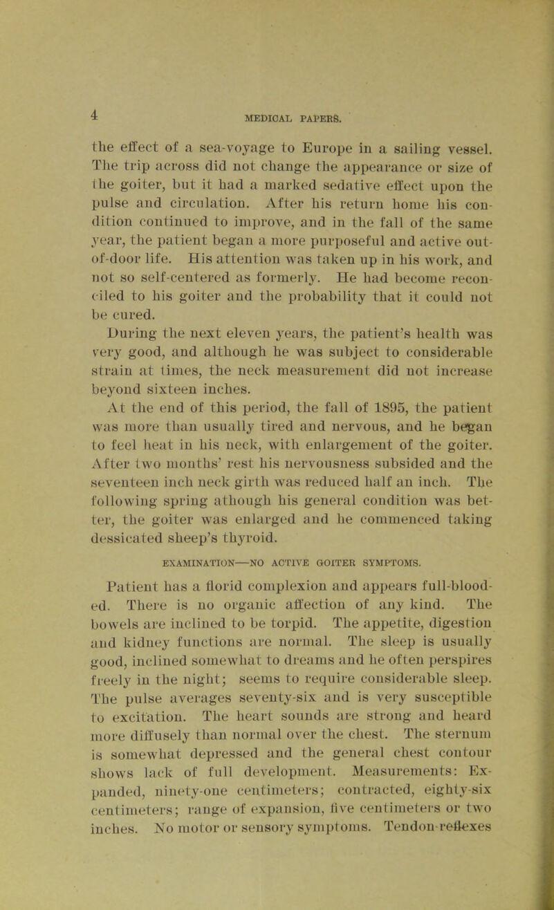 MEDICAL PAPERS. the effect of a sea-voyage to Europe in a sailing vessel. The trip across did not change the appearance or si/.e of the goiter, but it had a marked sedative effect upon the pulse and circulation. After his return home his con- dition continued to improve, and in the fall of the same year, the patient began a more purposeful and active out- of-door life. His attention was taken up in his work, and not so self-centered as formerly. He had become recon- ciled to his goiter and the probability that it could not be cured. During the next eleven years, the patient’s health was very good, and although he was subject to considerable strain at limes, the neck measurement did not increase beyond sixteen inches. At the end of this period, the fall of 1895, the patient was more than usually tired and nervous, and he began to feel heat in his neck, with enlargement of the goiter. After two months’ rest his nervousness subsided and the seventeen inch neck girth was reduced half an inch. The following spring athough his general condition was bet- ter, the goiter was enlarged and he commenced taking dessicated sheep’s thyroid. EXAMINATION—NO ACTIVE GOITER SYMPTOMS. Patient has a florid complexion and appears full-blood- ed. There is no organic affection of any kind. The bowels are inclined to be torpid. The appetite, digestion and kidney functions are normal. The sleep is usually good, inclined somewhat to dreams and he often perspires freely in the night; seems to require considerable sleep. The pulse averages seventy-six and is very susceptible to excitation. The heart sounds are strong and heard more diffusely than normal over the chest. The sternum is somewhat depressed and the general chest contour shows lack of full development. Measurements; Ex- panded, ninety-one centimeters; contracted, eighty-six centimeters; range of expansion, five centimeters or two inches. No motor or sensory symptoms. Tendon-reflexes