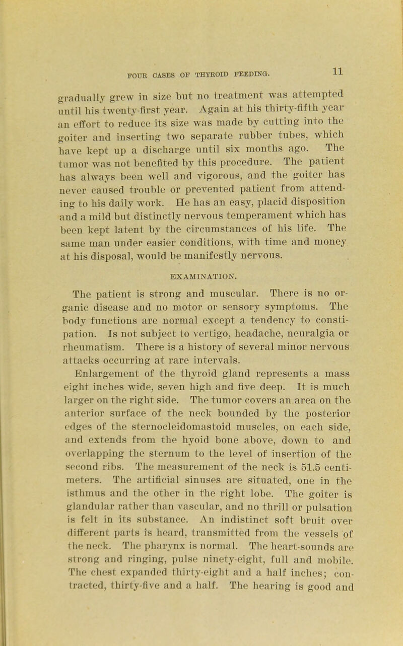 fxradually grew in size but no treatment was attempted until his twenty-first year. Again at his thirty-fifth year an effort to reduce its size was made by cutting into the goiter and inserting two separate rubber tubes, which have kept up a discharge until six months ago. The tumor was not benefited by this procedure. The patient has always been well and vigorous, and the goiter has never caused trouble or prevented patient from attend- ing to his daily work. He has an easy, placid disposition and a mild but distinctly nervous temperament which has been kept latent by the circumstances of his life. The same man under easier conditions, with time and money at his disposal, would be manifestly nervous. EXAMINATION. The patient is strong and muscular. There is no or- ganic disease and no motor or sensory symptoms. The body functions are normal except a tendency to consti- pation. Is not subject to vertigo, headache, neuralgia or rheumatism. There is a history of several minor nervous attacks occurring at rare intervals. Enlargement of the thyroid gland represents a mass eight inches wide, seven high and five deep. It is much larger on the right side. The tumor covers an area on the anterior surface of the neck bounded by the posterior edges of the sternocleidomastoid muscles, on each side, and extends from the hyoid bone above, down to and overlapping the sternum to the level of insertion of the .second ribs. The measurement of the neck is 51.5 centi- meters. The artificial sinuses are situated, one in the isthmus and the other in the right lobe. The goiter is glandular rather than vascular, and no thrill or pulsation is felt in its substance. An indistinct soft bruit over different jjarts is heard, transmitted from the vessels pf the neck. The pharynx is normal. Tlie heart-sounds are strong and ringing, pulse ninety-eight, full and mobile. The chest expanded thirty-eight and a half inches; con- tracted, thirty-five and a half. The hearing is good and