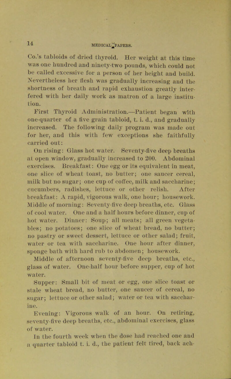 MEDICAIi^PAPEES. Co.’s tabloids of dried thyroid. Her weight at this time was one hundred and ninety-two pounds, which could not be called excessive for a person of her height and build. Nevertheless her flesh was gradually increasing and the shortness of breath and rapid exhaustion greatly inter- fered with her daily work as matron of a large institu- tion. First Thyroid Administration.—Patient began with one-quarter of a five grain tabloid, t. i. d., and gradually increased. The following daily program was made out for her, and this with few exceptions she faithfully carried out: On rising: Glass hot water. Seventy-five deep breaths at open window, gradually increased to 200. Abdominal exercises. Breakfast: One egg or its equivalent in meat, one slice of wheat toast, no butter; one saucer cereal, milk but no sugar; one cup of coffee, milk and saccharine; cucumbers, radishes, lettuce or other relish. After breakfast: A rapid, vigorous walk, one hour; housework. Middle of morning: Seventy-five deep breaths, etc. Glass of cool water. One and a half hours before dinner, cup of hot water. Dinner: Soup; all meats; all green vegeta- bles; no potatoes; one slice of wheat bread, no butter; no pastry or sweet dessert, lettuce or other salad; fruit, water or tea with saccharine. One hour after dinner, sponge bath with hard rub to abdomen; housework. Middle of afternoon seventy-five deep breaths, etc., glass of water. One-half hour before supper, cup of hot water. Supper: Small bit of meat or egg, one slice toast or stale wheat bread, no butter, one saucer of cereal, no sugar; lettuce or other salad; water or tea with sacchar- ine. Evening: Vigorous walk of an hour. On retiring, seventy-five deep breaths, etc., abdominal exercises, glass of water. In the fourth week when the dose had reached one and a quarter tabloid t. i. d., the patient felt tired, back ach-