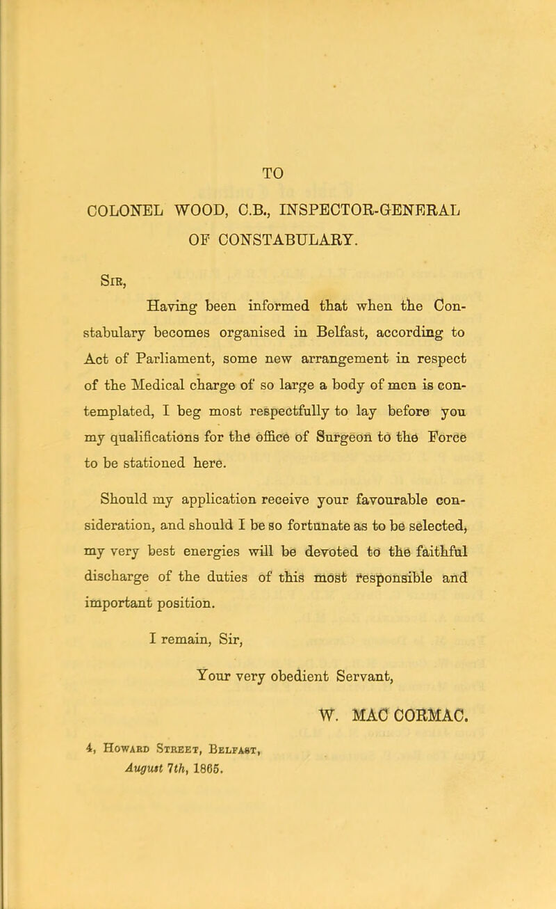 TO COLONEL WOOD, O.B., INSPECTOR-GENERAL OP CONSTABULARY. SlE, Having been informed tbat when tbe Con- stabulary becomes organised in Belfast, according to Act of Parliament, some new arrangement in respect of tbe Medical charge of so large a body of men is con- templated, I beg most respectfully to lay before you my qualifications for tbd office of Surgeon to tbe Force to be stationed bere. Should my application receive your favourable con- sideration, and should I be so fortunate as to be selected, my very best energies will be devoted to the faithful discharge of the duties of this most responsible and important position, I remain. Sir, Your very obedient Servant, W. MACCORMAC. 4, Howard Street, Belfast, Augutt 7th, 1866.